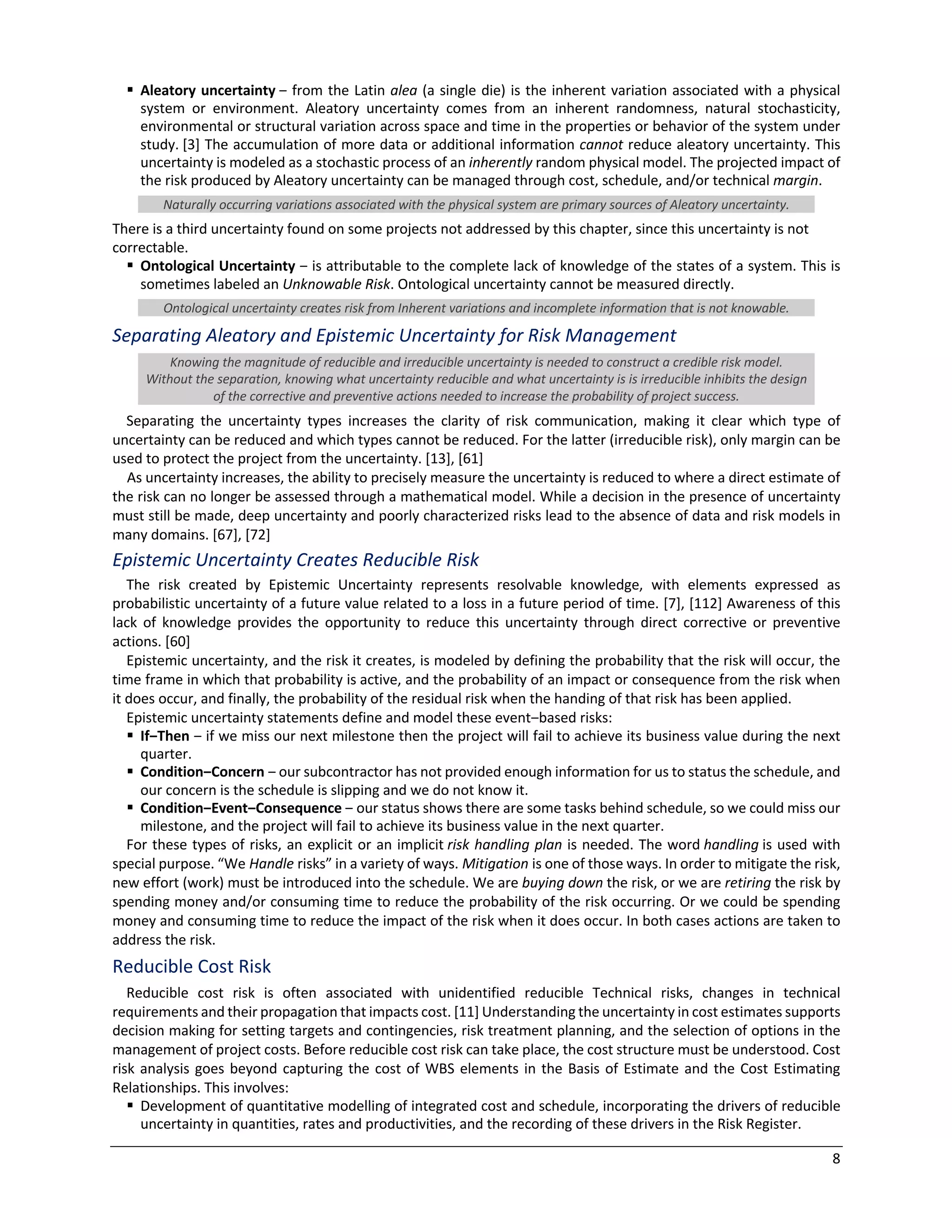8
§ Aleatory uncertainty ‒ from the Latin alea (a single die) is the inherent variation associated with a physical
system or environment. Aleatory uncertainty comes from an inherent randomness, natural stochasticity,
environmental or structural variation across space and time in the properties or behavior of the system under
study. [3] The accumulation of more data or additional information cannot reduce aleatory uncertainty. This
uncertainty is modeled as a stochastic process of an inherently random physical model. The projected impact of
the risk produced by Aleatory uncertainty can be managed through cost, schedule, and/or technical margin.
Naturally occurring variations associated with the physical system are primary sources of Aleatory uncertainty.
There is a third uncertainty found on some projects not addressed by this chapter, since this uncertainty is not
correctable.
§ Ontological Uncertainty ‒ is attributable to the complete lack of knowledge of the states of a system. This is
sometimes labeled an Unknowable Risk. Ontological uncertainty cannot be measured directly.
Ontological uncertainty creates risk from Inherent variations and incomplete information that is not knowable.
Separating Aleatory and Epistemic Uncertainty for Risk Management
Knowing the magnitude of reducible and irreducible uncertainty is needed to construct a credible risk model.
Without the separation, knowing what uncertainty reducible and what uncertainty is is irreducible inhibits the design
of the corrective and preventive actions needed to increase the probability of project success.
Separating the uncertainty types increases the clarity of risk communication, making it clear which type of
uncertainty can be reduced and which types cannot be reduced. For the latter (irreducible risk), only margin can be
used to protect the project from the uncertainty. [13], [61]
As uncertainty increases, the ability to precisely measure the uncertainty is reduced to where a direct estimate of
the risk can no longer be assessed through a mathematical model. While a decision in the presence of uncertainty
must still be made, deep uncertainty and poorly characterized risks lead to the absence of data and risk models in
many domains. [67], [72]
Epistemic Uncertainty Creates Reducible Risk
The risk created by Epistemic Uncertainty represents resolvable knowledge, with elements expressed as
probabilistic uncertainty of a future value related to a loss in a future period of time. [7], [112] Awareness of this
lack of knowledge provides the opportunity to reduce this uncertainty through direct corrective or preventive
actions. [60]
Epistemic uncertainty, and the risk it creates, is modeled by defining the probability that the risk will occur, the
time frame in which that probability is active, and the probability of an impact or consequence from the risk when
it does occur, and finally, the probability of the residual risk when the handing of that risk has been applied.
Epistemic uncertainty statements define and model these event‒based risks:
§ If‒Then ‒ if we miss our next milestone then the project will fail to achieve its business value during the next
quarter.
§ Condition‒Concern ‒ our subcontractor has not provided enough information for us to status the schedule, and
our concern is the schedule is slipping and we do not know it.
§ Condition‒Event‒Consequence ‒ our status shows there are some tasks behind schedule, so we could miss our
milestone, and the project will fail to achieve its business value in the next quarter.
For these types of risks, an explicit or an implicit risk handling plan is needed. The word handling is used with
special purpose. “We Handle risks” in a variety of ways. Mitigation is one of those ways. In order to mitigate the risk,
new effort (work) must be introduced into the schedule. We are buying down the risk, or we are retiring the risk by
spending money and/or consuming time to reduce the probability of the risk occurring. Or we could be spending
money and consuming time to reduce the impact of the risk when it does occur. In both cases actions are taken to
address the risk.
Reducible Cost Risk
Reducible cost risk is often associated with unidentified reducible Technical risks, changes in technical
requirements and their propagation that impacts cost. [11] Understanding the uncertainty in cost estimates supports
decision making for setting targets and contingencies, risk treatment planning, and the selection of options in the
management of project costs. Before reducible cost risk can take place, the cost structure must be understood. Cost
risk analysis goes beyond capturing the cost of WBS elements in the Basis of Estimate and the Cost Estimating
Relationships. This involves:
§ Development of quantitative modelling of integrated cost and schedule, incorporating the drivers of reducible
uncertainty in quantities, rates and productivities, and the recording of these drivers in the Risk Register.
 