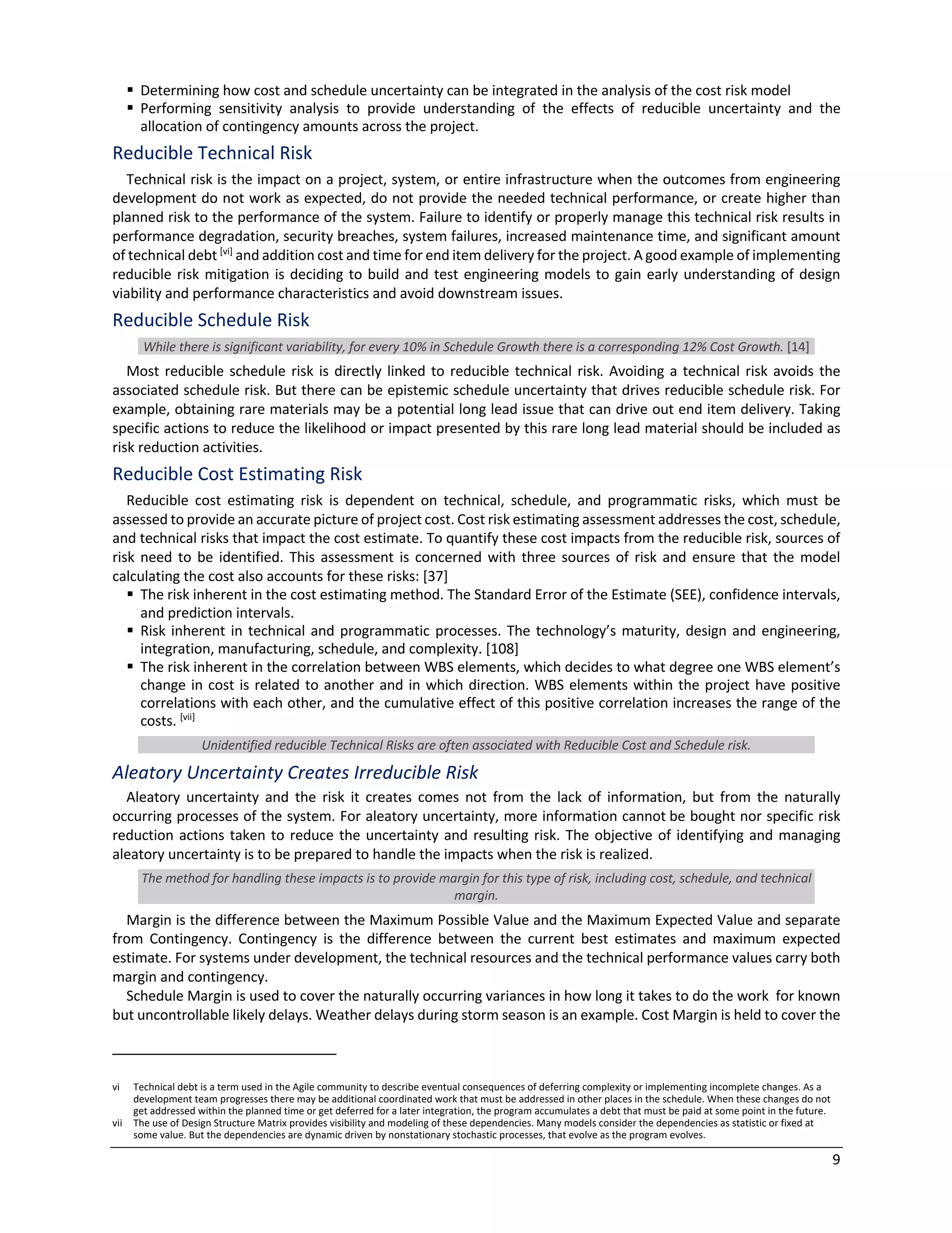 9
§ Determining how cost and schedule uncertainty can be integrated in the analysis of the cost risk model
§ Performing sensitivity analysis to provide understanding of the effects of reducible uncertainty and the
allocation of contingency amounts across the project.
Reducible Technical Risk
Technical risk is the impact on a project, system, or entire infrastructure when the outcomes from engineering
development do not work as expected, do not provide the needed technical performance, or create higher than
planned risk to the performance of the system. Failure to identify or properly manage this technical risk results in
performance degradation, security breaches, system failures, increased maintenance time, and significant amount
of technical debt [vi]
and addition cost and time for end item delivery for the project. A good example of implementing
reducible risk mitigation is deciding to build and test engineering models to gain early understanding of design
viability and performance characteristics and avoid downstream issues.
Reducible Schedule Risk
While there is significant variability, for every 10% in Schedule Growth there is a corresponding 12% Cost Growth. [14]
Most reducible schedule risk is directly linked to reducible technical risk. Avoiding a technical risk avoids the
associated schedule risk. But there can be epistemic schedule uncertainty that drives reducible schedule risk. For
example, obtaining rare materials may be a potential long lead issue that can drive out end item delivery. Taking
specific actions to reduce the likelihood or impact presented by this rare long lead material should be included as
risk reduction activities.
Reducible Cost Estimating Risk
Reducible cost estimating risk is dependent on technical, schedule, and programmatic risks, which must be
assessed to provide an accurate picture of project cost. Cost risk estimating assessment addresses the cost, schedule,
and technical risks that impact the cost estimate. To quantify these cost impacts from the reducible risk, sources of
risk need to be identified. This assessment is concerned with three sources of risk and ensure that the model
calculating the cost also accounts for these risks: [37]
§ The risk inherent in the cost estimating method. The Standard Error of the Estimate (SEE), confidence intervals,
and prediction intervals.
§ Risk inherent in technical and programmatic processes. The technology’s maturity, design and engineering,
integration, manufacturing, schedule, and complexity. [108]
§ The risk inherent in the correlation between WBS elements, which decides to what degree one WBS element’s
change in cost is related to another and in which direction. WBS elements within the project have positive
correlations with each other, and the cumulative effect of this positive correlation increases the range of the
costs. [vii]
Unidentified reducible Technical Risks are often associated with Reducible Cost and Schedule risk.
Aleatory Uncertainty Creates Irreducible Risk
Aleatory uncertainty and the risk it creates comes not from the lack of information, but from the naturally
occurring processes of the system. For aleatory uncertainty, more information cannot be bought nor specific risk
reduction actions taken to reduce the uncertainty and resulting risk. The objective of identifying and managing
aleatory uncertainty is to be prepared to handle the impacts when the risk is realized.
The method for handling these impacts is to provide margin for this type of risk, including cost, schedule, and technical
margin.
Margin is the difference between the Maximum Possible Value and the Maximum Expected Value and separate
from Contingency. Contingency is the difference between the current best estimates and maximum expected
estimate. For systems under development, the technical resources and the technical performance values carry both
margin and contingency.
Schedule Margin is used to cover the naturally occurring variances in how long it takes to do the work for known
but uncontrollable likely delays. Weather delays during storm season is an example. Cost Margin is held to cover the
vi Technical debt is a term used in the Agile community to describe eventual consequences of deferring complexity or implementing incomplete changes. As a
development team progresses there may be additional coordinated work that must be addressed in other places in the schedule. When these changes do not
get addressed within the planned time or get deferred for a later integration, the program accumulates a debt that must be paid at some point in the future.
vii The use of Design Structure Matrix provides visibility and modeling of these dependencies. Many models consider the dependencies as statistic or fixed at
some value. But the dependencies are dynamic driven by nonstationary stochastic processes, that evolve as the program evolves.
 