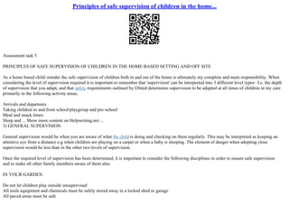 Principles of safe supervision of children in the home...
Assessment task 5
PRINCIPLES OF SAFE SUPERVISION OF CHILDREN IN THE HOME BASED SETTING AND OFF SITE
As a home based child–minder the safe supervision of children both in and out of the home is ultimately my complete and main responsibility. When
considering the level of supervision required it is important to remember that 'supervision' can be interpreted into 3 different level types– I.e. the depth
of supervision that you adapt, and that safety requirements outlined by Ofsted determines supervision to be adapted at all times of children in my care
primarily in the following activity areas;
Arrivals and departures
Taking children to and from school/playgroup and pre–school
Meal and snack times
Sleep and ... Show more content on Helpwriting.net ...
3) GENERAL SUPERVISION
General supervision would be when you are aware of what the child is doing and checking on them regularly. This may be interpreted as keeping an
attentive eye from a distance e.g when children are playing on a carpet or when a baby is sleeping. The element of danger when adopting close
supervision would be less than in the other two levels of supervision.
Once the required level of supervision has been determined, it is important to consider the following disciplines in order to ensure safe supervision
and to make all other family members aware of them also.
IN YOUR GARDEN
Do not let children play outside unsupervised
All tools equipment and chemicals must be safely stored away in a locked shed or garage
All paved areas must be safe
 