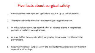 Five facts about surgical safety
1. Complications after inpatient operations occur in up to 25% of patients.
2. The reported crude mortality rate after major surgery is 0.5–5%.
3. In industrialized countries nearly half of all adverse events in hospitalized
patients are related to surgical care.
4. At least half of the cases in which surgery led to harm are considered to be
preventable.
5. Known principles of surgical safety are inconsistently applied even in the most
sophisticated settings.
 