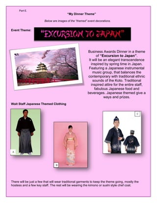 Page 1 of 5
Part E.
“My Dinner Theme”
Below are images of the “themed” event decorations.
Event Theme:
“”
Wait Staff Japanese Themed Clothing
There will be just a few that will wear traditional garments to keep the theme going, mostly the
hostess and a few key staff. The rest will be wearing the kimono or sushi style chef coat.
A
Business Awards Dinner in a theme
of “Excursion to Japan”.
It will be an elegant transcendence
inspired by spring time in Japan.
Featuring a Japanese instrumental
music group, that balances the
contemporary with traditional ethnic
sounds of the Koto. Traditional
inspired attire for the entire staff,
fabulous Japanese food and
beverages. Japanese themed give a
ways and prizes.
C
B
 