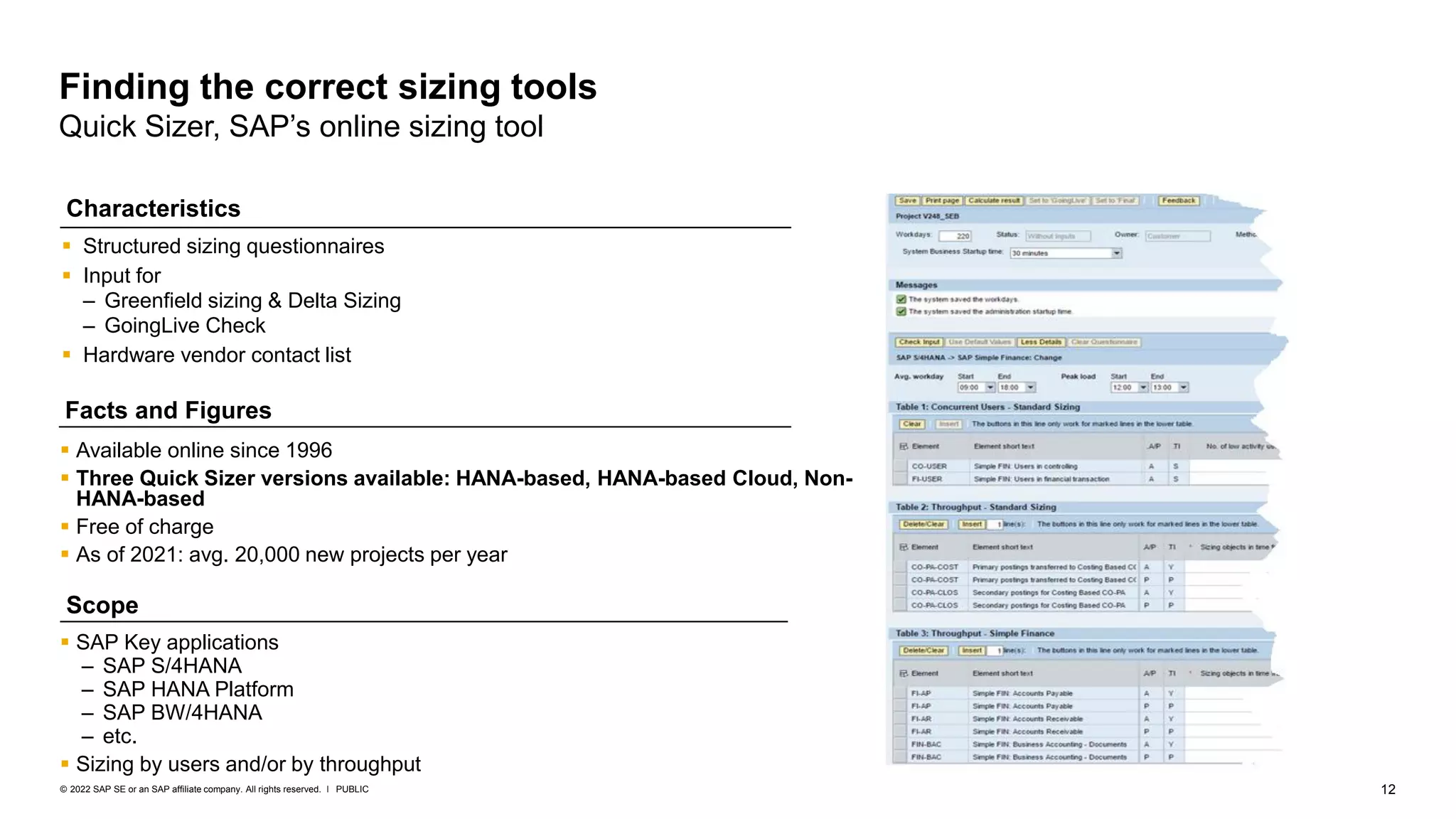 12
PUBLIC
© 2022 SAP SE or an SAP affiliate company. All rights reserved. ǀ
Finding the correct sizing tools
Quick Sizer, SAP’s online sizing tool
▪ Structured sizing questionnaires
▪ Input for
– Greenfield sizing & Delta Sizing
– GoingLive Check
▪ Hardware vendor contact list
▪ Available online since 1996
▪ Three Quick Sizer versions available: HANA-based, HANA-based Cloud, Non-
HANA-based
▪ Free of charge
▪ As of 2021: avg. 20,000 new projects per year
Characteristics
Facts and Figures
Scope
▪ SAP Key applications
– SAP S/4HANA
– SAP HANA Platform
– SAP BW/4HANA
– etc.
▪ Sizing by users and/or by throughput
 