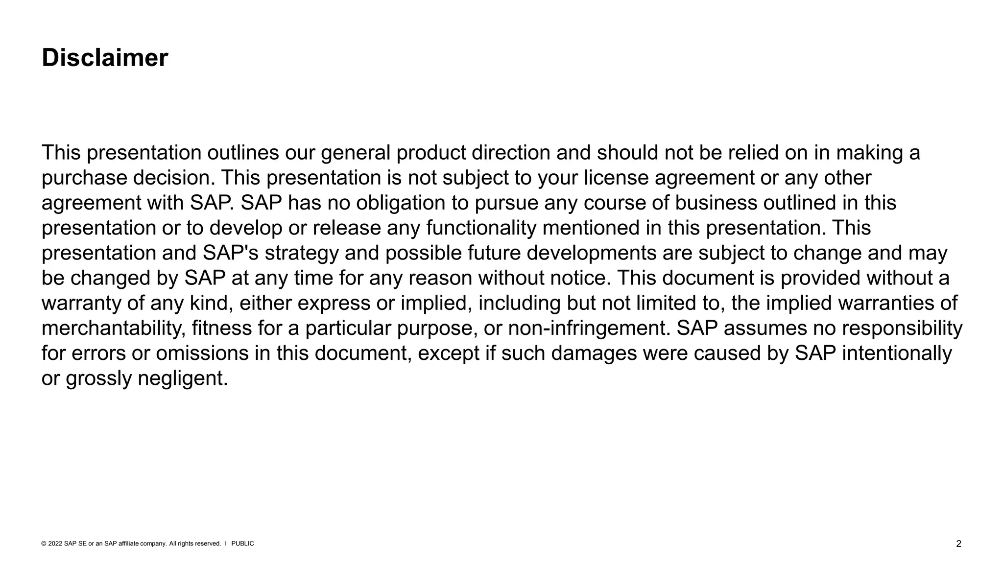 2
PUBLIC
© 2022 SAP SE or an SAP affiliate company. All rights reserved. ǀ
Disclaimer
This presentation outlines our general product direction and should not be relied on in making a
purchase decision. This presentation is not subject to your license agreement or any other
agreement with SAP. SAP has no obligation to pursue any course of business outlined in this
presentation or to develop or release any functionality mentioned in this presentation. This
presentation and SAP's strategy and possible future developments are subject to change and may
be changed by SAP at any time for any reason without notice. This document is provided without a
warranty of any kind, either express or implied, including but not limited to, the implied warranties of
merchantability, fitness for a particular purpose, or non-infringement. SAP assumes no responsibility
for errors or omissions in this document, except if such damages were caused by SAP intentionally
or grossly negligent.
 