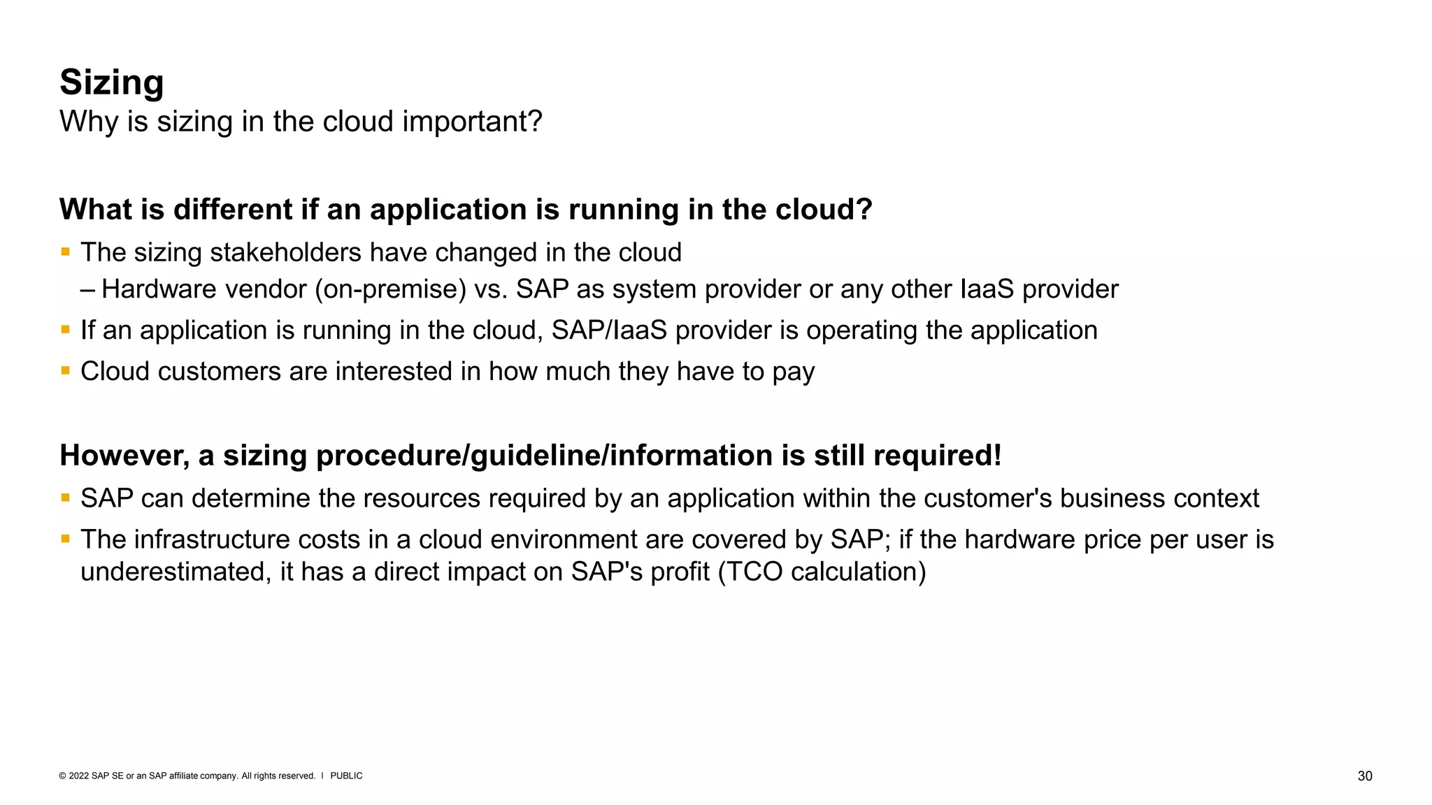 30
PUBLIC
© 2022 SAP SE or an SAP affiliate company. All rights reserved. ǀ
What is different if an application is running in the cloud?
▪ The sizing stakeholders have changed in the cloud
– Hardware vendor (on-premise) vs. SAP as system provider or any other IaaS provider
▪ If an application is running in the cloud, SAP/IaaS provider is operating the application
▪ Cloud customers are interested in how much they have to pay
However, a sizing procedure/guideline/information is still required!
▪ SAP can determine the resources required by an application within the customer's business context
▪ The infrastructure costs in a cloud environment are covered by SAP; if the hardware price per user is
underestimated, it has a direct impact on SAP's profit (TCO calculation)
Sizing
Why is sizing in the cloud important?
 