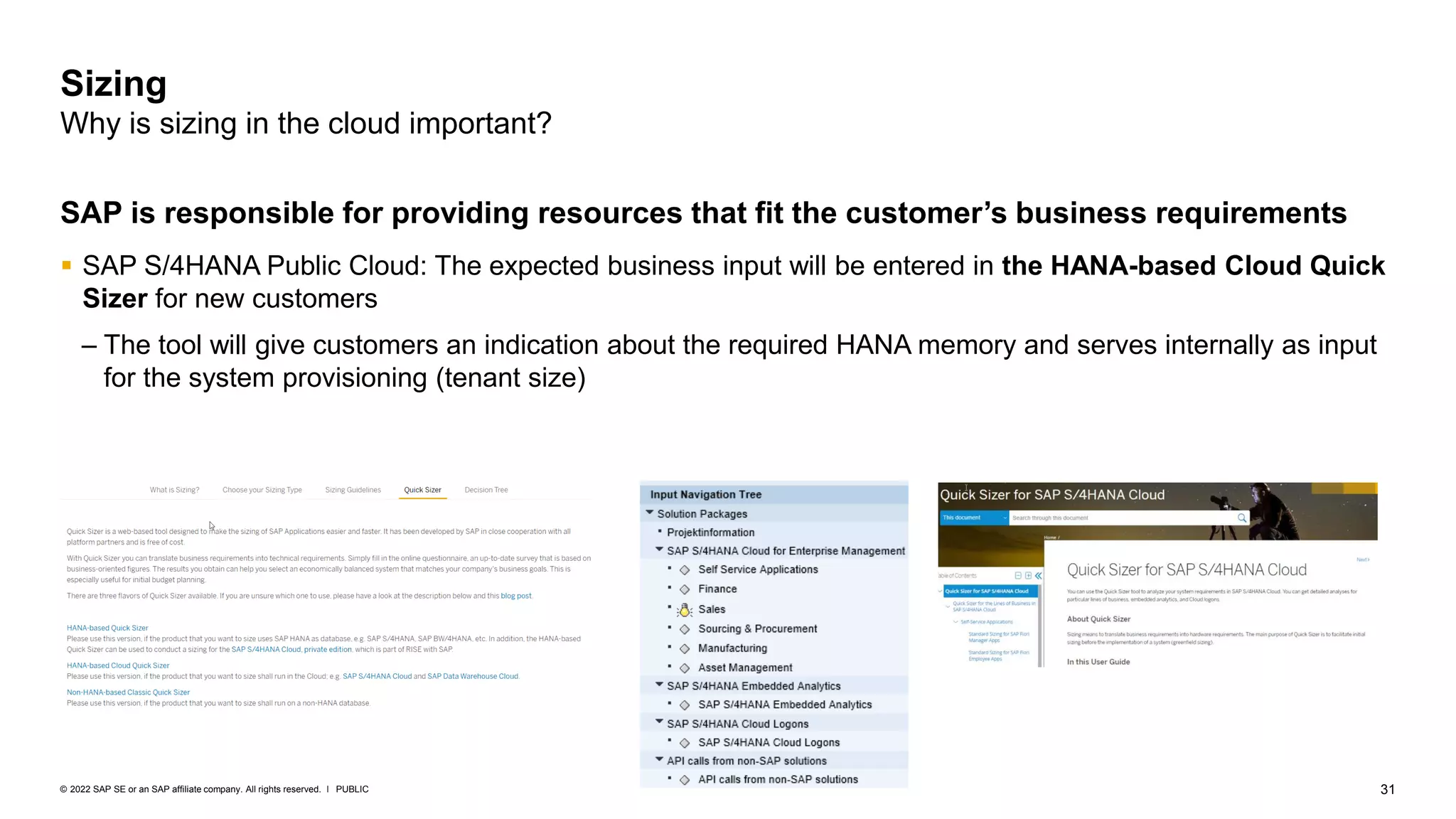 31
PUBLIC
© 2022 SAP SE or an SAP affiliate company. All rights reserved. ǀ
SAP is responsible for providing resources that fit the customer’s business requirements
▪ SAP S/4HANA Public Cloud: The expected business input will be entered in the HANA-based Cloud Quick
Sizer for new customers
– The tool will give customers an indication about the required HANA memory and serves internally as input
for the system provisioning (tenant size)
Sizing
Why is sizing in the cloud important?
 