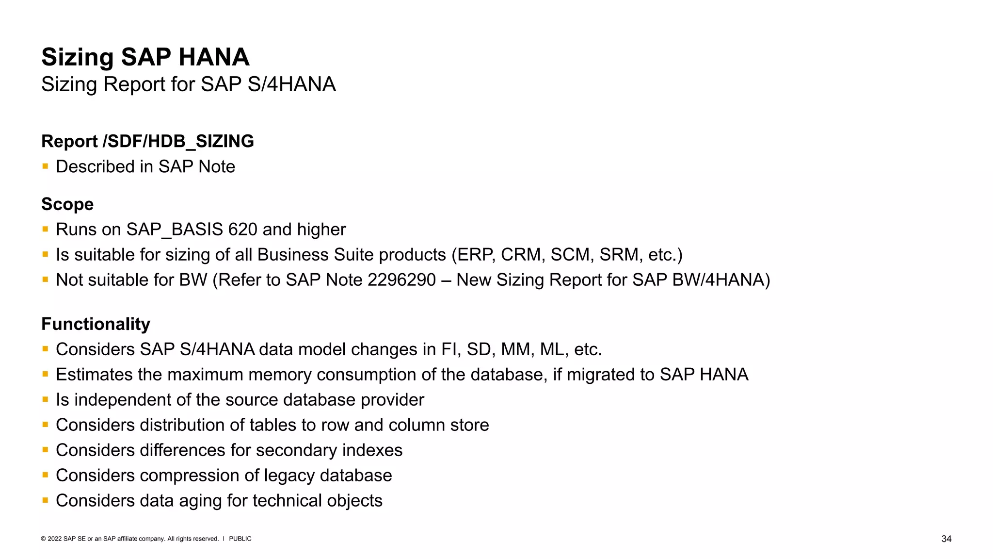 34
PUBLIC
© 2022 SAP SE or an SAP affiliate company. All rights reserved. ǀ
Sizing SAP HANA
Sizing Report for SAP S/4HANA
Report /SDF/HDB_SIZING
▪ Described in SAP Note 1872170 – Suite on HANA sizing report
Scope
▪ Runs on SAP_BASIS 620 and higher
▪ Is suitable for sizing of all Business Suite products (ERP, CRM, SCM, SRM, etc.)
▪ Not suitable for BW (Refer to SAP Note 2296290 – New Sizing Report for SAP BW/4HANA)
Functionality
▪ Considers SAP S/4HANA data model changes in FI, SD, MM, ML, etc.
▪ Estimates the maximum memory consumption of the database, if migrated to SAP HANA
▪ Is independent of the source database provider
▪ Considers distribution of tables to row and column store
▪ Considers differences for secondary indexes
▪ Considers compression of legacy database
▪ Considers data aging for technical objects
 