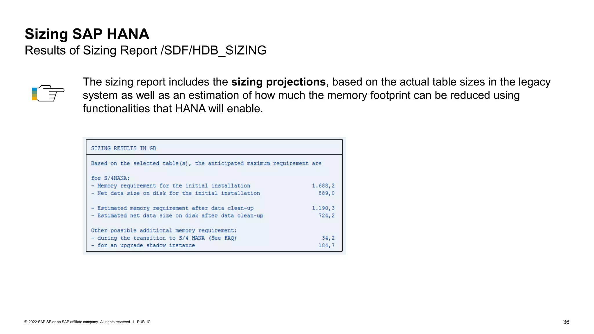 36
PUBLIC
© 2022 SAP SE or an SAP affiliate company. All rights reserved. ǀ
Sizing SAP HANA
Results of Sizing Report /SDF/HDB_SIZING
The sizing report includes the sizing projections, based on the actual table sizes in the legacy
system as well as an estimation of how much the memory footprint can be reduced using
functionalities that HANA will enable.
 