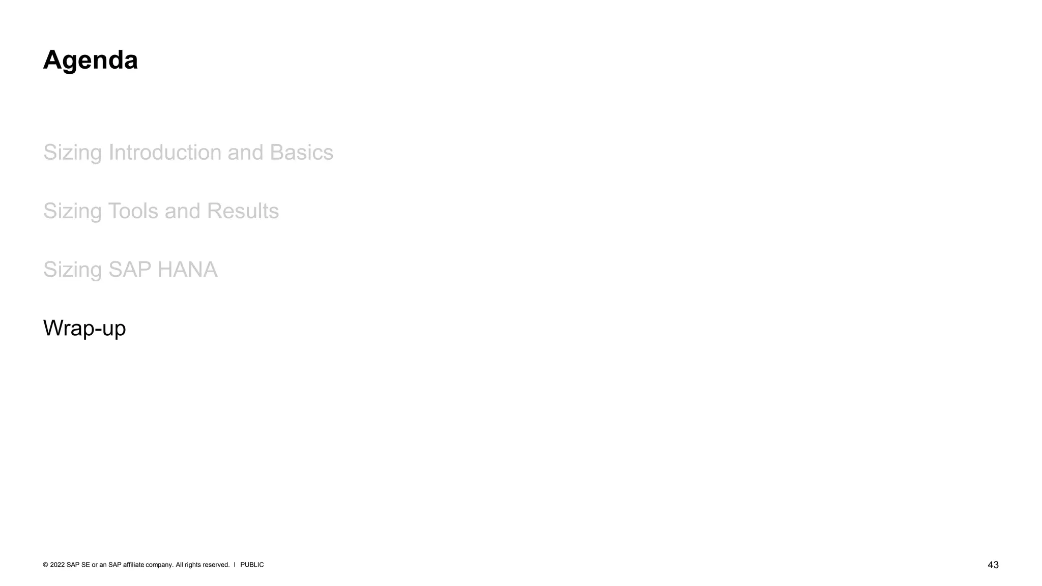 43
PUBLIC
© 2022 SAP SE or an SAP affiliate company. All rights reserved. ǀ
Sizing Introduction and Basics
Sizing Tools and Results
Sizing SAP HANA
Wrap-up
Agenda
 