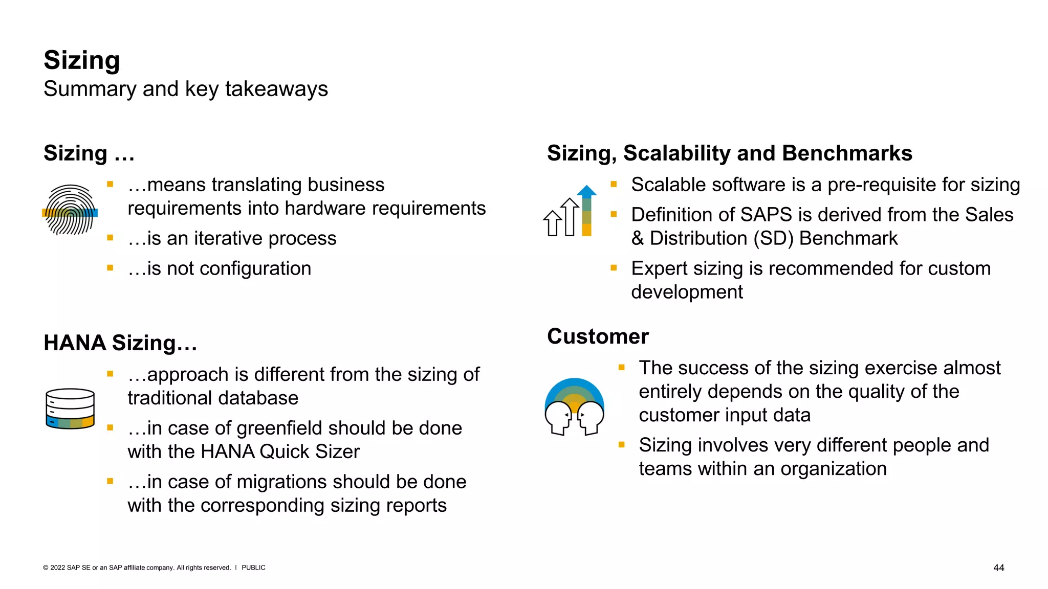 44
PUBLIC
© 2022 SAP SE or an SAP affiliate company. All rights reserved. ǀ
Sizing, Scalability and Benchmarks
▪ Scalable software is a pre-requisite for sizing
▪ Definition of SAPS is derived from the Sales
& Distribution (SD) Benchmark
▪ Expert sizing is recommended for custom
development
Customer
▪ The success of the sizing exercise almost
entirely depends on the quality of the
customer input data
▪ Sizing involves very different people and
teams within an organization
Sizing …
▪ …means translating business
requirements into hardware requirements
▪ …is an iterative process
▪ …is not configuration
HANA Sizing…
▪ …approach is different from the sizing of
traditional database
▪ …in case of greenfield should be done
with the HANA Quick Sizer
▪ …in case of migrations should be done
with the corresponding sizing reports
Sizing
Summary and key takeaways
 