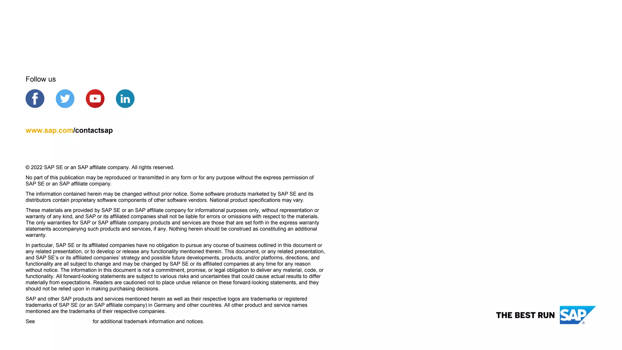 © 2022 SAP SE or an SAP affiliate company. All rights reserved.
No part of this publication may be reproduced or transmitted in any form or for any purpose without the express permission of
SAP SE or an SAP affiliate company.
The information contained herein may be changed without prior notice. Some software products marketed by SAP SE and its
distributors contain proprietary software components of other software vendors. National product specifications may vary.
These materials are provided by SAP SE or an SAP affiliate company for informational purposes only, without representation or
warranty of any kind, and SAP or its affiliated companies shall not be liable for errors or omissions with respect to the materials.
The only warranties for SAP or SAP affiliate company products and services are those that are set forth in the express warranty
statements accompanying such products and services, if any. Nothing herein should be construed as constituting an additional
warranty.
In particular, SAP SE or its affiliated companies have no obligation to pursue any course of business outlined in this document or
any related presentation, or to develop or release any functionality mentioned therein. This document, or any related presentation,
and SAP SE’s or its affiliated companies’ strategy and possible future developments, products, and/or platforms, directions, and
functionality are all subject to change and may be changed by SAP SE or its affiliated companies at any time for any reason
without notice. The information in this document is not a commitment, promise, or legal obligation to deliver any material, code, or
functionality. All forward-looking statements are subject to various risks and uncertainties that could cause actual results to differ
materially from expectations. Readers are cautioned not to place undue reliance on these forward-looking statements, and they
should not be relied upon in making purchasing decisions.
SAP and other SAP products and services mentioned herein as well as their respective logos are trademarks or registered
trademarks of SAP SE (or an SAP affiliate company) in Germany and other countries. All other product and service names
mentioned are the trademarks of their respective companies.
See www.sap.com/copyright for additional trademark information and notices.
www.sap.com/contactsap
Follow us
 