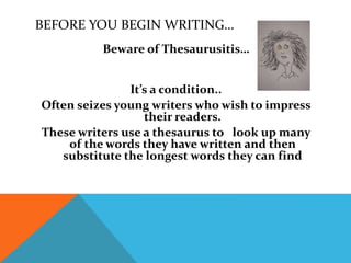 BEFORE YOU BEGIN WRITING…
Beware of Thesaurusitis…
It’s a condition..
Often seizes young writers who wish to impress
their readers.
These writers use a thesaurus to look up many
of the words they have written and then
substitute the longest words they can find
 