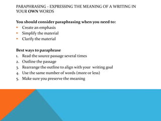 PARAPHRASING - EXPRESSING THE MEANING OF A WRITING IN
YOUR OWN WORDS
You should consider paraphrasing when you need to:
 Create an emphasis
 Simplify the material
 Clarify the material
Best ways to paraphrase
1. Read the source passage several times
2. Outline the passage
3. Rearrange the outline to align with your writing goal
4. Use the same number of words (more or less)
5. Make sure you preserve the meaning
 