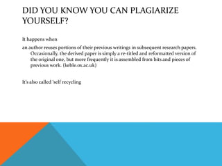 DID YOU KNOW YOU CAN PLAGIARIZE
YOURSELF?
It happens when
an author reuses portions of their previous writings in subsequent research papers.
Occasionally, the derived paper is simply a re-titled and reformatted version of
the original one, but more frequently it is assembled from bits and pieces of
previous work. (keble.ox.ac.uk)
It’s also called ‘self recycling
 