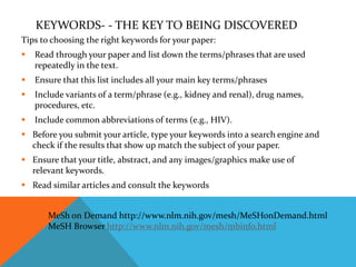 KEYWORDS- - THE KEY TO BEING DISCOVERED
Tips to choosing the right keywords for your paper:
 Read through your paper and list down the terms/phrases that are used
repeatedly in the text.
 Ensure that this list includes all your main key terms/phrases
 Include variants of a term/phrase (e.g., kidney and renal), drug names,
procedures, etc.
 Include common abbreviations of terms (e.g., HIV).
 Before you submit your article, type your keywords into a search engine and
check if the results that show up match the subject of your paper.
 Ensure that your title, abstract, and any images/graphics make use of
relevant keywords.
 Read similar articles and consult the keywords
MeSh on Demand http://www.nlm.nih.gov/mesh/MeSHonDemand.html
MeSH Browser http://www.nlm.nih.gov/mesh/mbinfo.html
 
