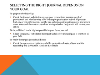 SELECTING THE RIGHT JOURNAL DEPENDS ON
YOUR GOAL
To get published quickly:
 Check the journal website for average peer review time, average speed of
publication and whether they offer online pre-publication option. If you cant
find any of this information, use the pre-submission inquiries process and send a
cover letter and abstract to the editor asking whether the journal will review your
article
To be published in the highest possible impact factor journal
 Check the journal website for its impact factor score and compare it to others in
your field
To reach the largest possible audience
 Check the open access options available, promotional tools offered and the
readership and circulation statistics if available
 