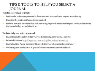 TIPS & TOOLS TO HELP YOU SELECT A
JOURNAL
Tips for selecting a journal:
 Look at the references you used – these journals are the closest to your area of study
 Examine the citations these articles received
 Perform a search on scientific databases using keywords that describe your study and examine
the journals they are published in
Tools to help you select a journal:
 Edanz Journal Selector =http://www.edanzediting.com/journal_selector
 PubMed Reminer http://hgserver2.amc.nl/cgi-bin/miner/miner2.cgi
 Journal Article Name Estimator (Jane) =http://www.biosemantics.org/jane/
 Cofactor Journal selector = http://cofactorscience.com/journal-selector
 