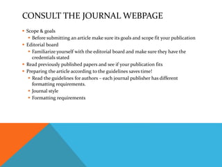 CONSULT THE JOURNAL WEBPAGE
 Scope & goals
 Before submitting an article make sure its goals and scope fit your publication
 Editorial board
 Familiarize yourself with the editorial board and make sure they have the
credentials stated
 Read previously published papers and see if your publication fits
 Preparing the article according to the guidelines saves time!
 Read the guidelines for authors – each journal publisher has different
formatting requirements.
 Journal style
 Formatting requirements
 