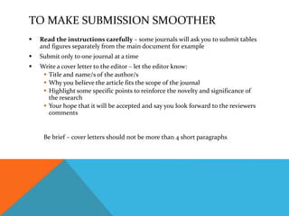 TO MAKE SUBMISSION SMOOTHER
 Read the instructions carefully – some journals will ask you to submit tables
and figures separately from the main document for example
 Submit only to one journal at a time
 Write a cover letter to the editor – let the editor know:
 Title and name/s of the author/s
 Why you believe the article fits the scope of the journal
 Highlight some specific points to reinforce the novelty and significance of
the research
 Your hope that it will be accepted and say you look forward to the reviewers
comments
Be brief – cover letters should not be more than 4 short paragraphs
 