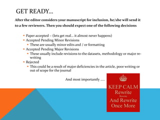 GET READY…
After the editor considers your manuscript for inclusion, he/she will send it
to a few reviewers. Then you should expect one of the following decisions
 Paper accepted – (lets get real… it almost never happens)
 Accepted Pending Minor Revisions
 These are usually minor edits and / or formatting
 Accepted Pending Major Revisions
 These usually include revisions to the datasets, methodology or major re-
writing
 Rejected
 This could be a result of major deficiencies in the article, poor writing or
out of scope for the journal
And most importantly …..
 