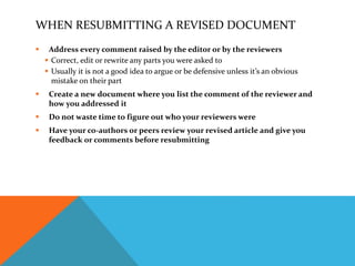WHEN RESUBMITTING A REVISED DOCUMENT
 Address every comment raised by the editor or by the reviewers
 Correct, edit or rewrite any parts you were asked to
 Usually it is not a good idea to argue or be defensive unless it’s an obvious
mistake on their part
 Create a new document where you list the comment of the reviewer and
how you addressed it
 Do not waste time to figure out who your reviewers were
 Have your co-authors or peers review your revised article and give you
feedback or comments before resubmitting
 