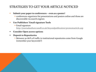 STRATEGIES TO GET YOUR ARTICLE NOTICED
 Submit your paper to conferences – even as a poster!
 conferences organizers list presentations and posters online and those are
discoverable via search engines
 Use Publishers’ Email signature Tools
 Email signature
http://journalauthors.tandf.co.uk/beyondpublication/promotearticle.asp
 Consider Open access options
 Deposit to Repositories
 Between 50-80% of traffic to institutional repositories come from Google
(remember your keywords?)
 