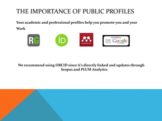 THE IMPORTANCE OF PUBLIC PROFILES
Your academic and professional profiles help you promote you and your
Work
We recommend using ORCID since it’s directly linked and updates through
Scopus and PLUM Analytics
 