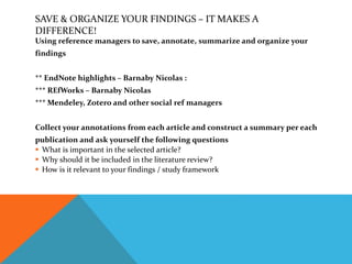 SAVE & ORGANIZE YOUR FINDINGS – IT MAKES A
DIFFERENCE!
Using reference managers to save, annotate, summarize and organize your
findings
** EndNote highlights – Barnaby Nicolas :
*** REfWorks – Barnaby Nicolas
*** Mendeley, Zotero and other social ref managers
Collect your annotations from each article and construct a summary per each
publication and ask yourself the following questions
 What is important in the selected article?
 Why should it be included in the literature review?
 How is it relevant to your findings / study framework
 