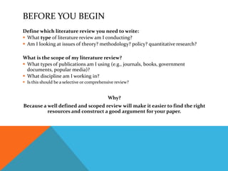 BEFORE YOU BEGIN
Define which literature review you need to write:
 What type of literature review am I conducting?
 Am I looking at issues of theory? methodology? policy? quantitative research?
What is the scope of my literature review?
 What types of publications am I using (e.g., journals, books, government
documents, popular media)?
 What discipline am I working in?
 Is this should be a selective or comprehensive review?
Why?
Because a well defined and scoped review will make it easier to find the right
resources and construct a good argument for your paper.
 