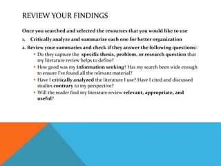 REVIEW YOUR FINDINGS
Once you searched and selected the resources that you would like to use
1. Critically analyze and summarize each one for better organization
2. Review your summaries and check if they answer the following questions:
 Do they capture the specific thesis, problem, or research question that
my literature review helps to define?
 How good was my information seeking? Has my search been wide enough
to ensure I've found all the relevant material?
 Have I critically analyzed the literature I use? Have I cited and discussed
studies contrary to my perspective?
 Will the reader find my literature review relevant, appropriate, and
useful?
 