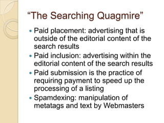 “The Searching Quagmire” Paid placement: advertising that is outside of the editorial content of the search results Paid inclusion: advertising within the editorial content of the search results Paid submission is the practice of requiring payment to speed up the processing of a listing  Spamdexing: manipulation of metatags and text by Webmasters 