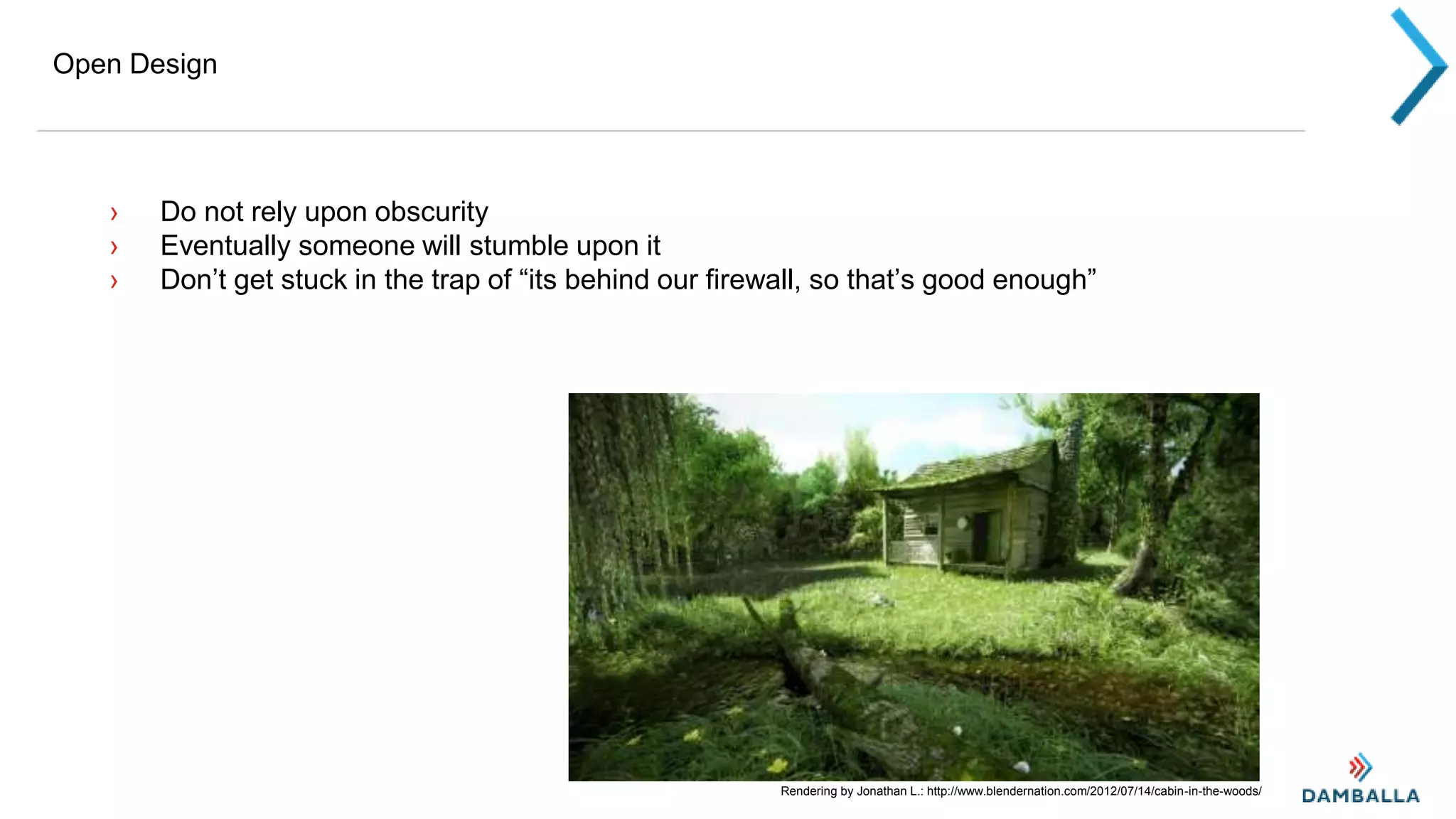Open Design
› Do not rely upon obscurity
› Eventually someone will stumble upon it
› Don’t get stuck in the trap of “its behind our firewall, so that’s good enough”
Rendering by Jonathan L.: http://www.blendernation.com/2012/07/14/cabin-in-the-woods/
 