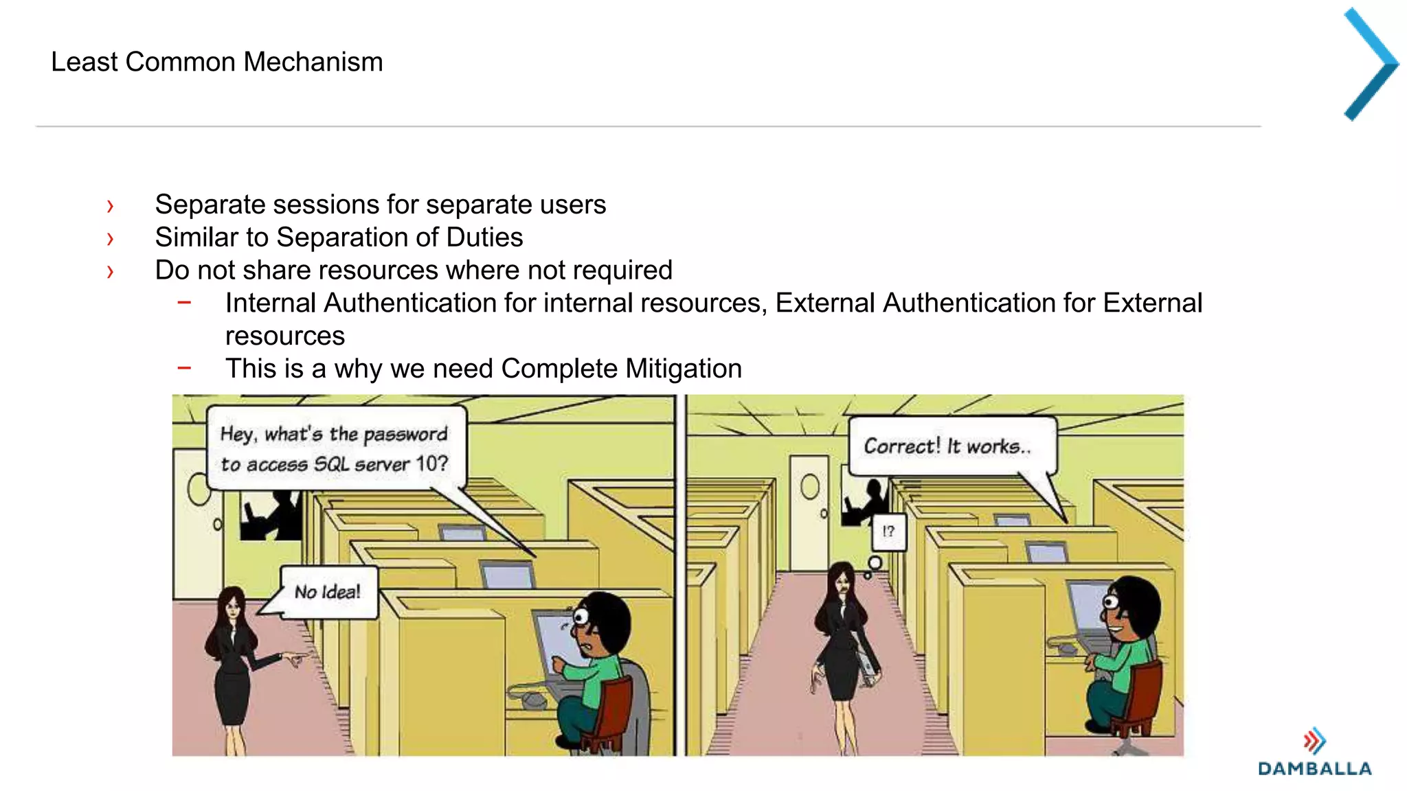 Least Common Mechanism
› Separate sessions for separate users
› Similar to Separation of Duties
› Do not share resources where not required
− Internal Authentication for internal resources, External Authentication for External
resources
− This is a why we need Complete Mitigation
 