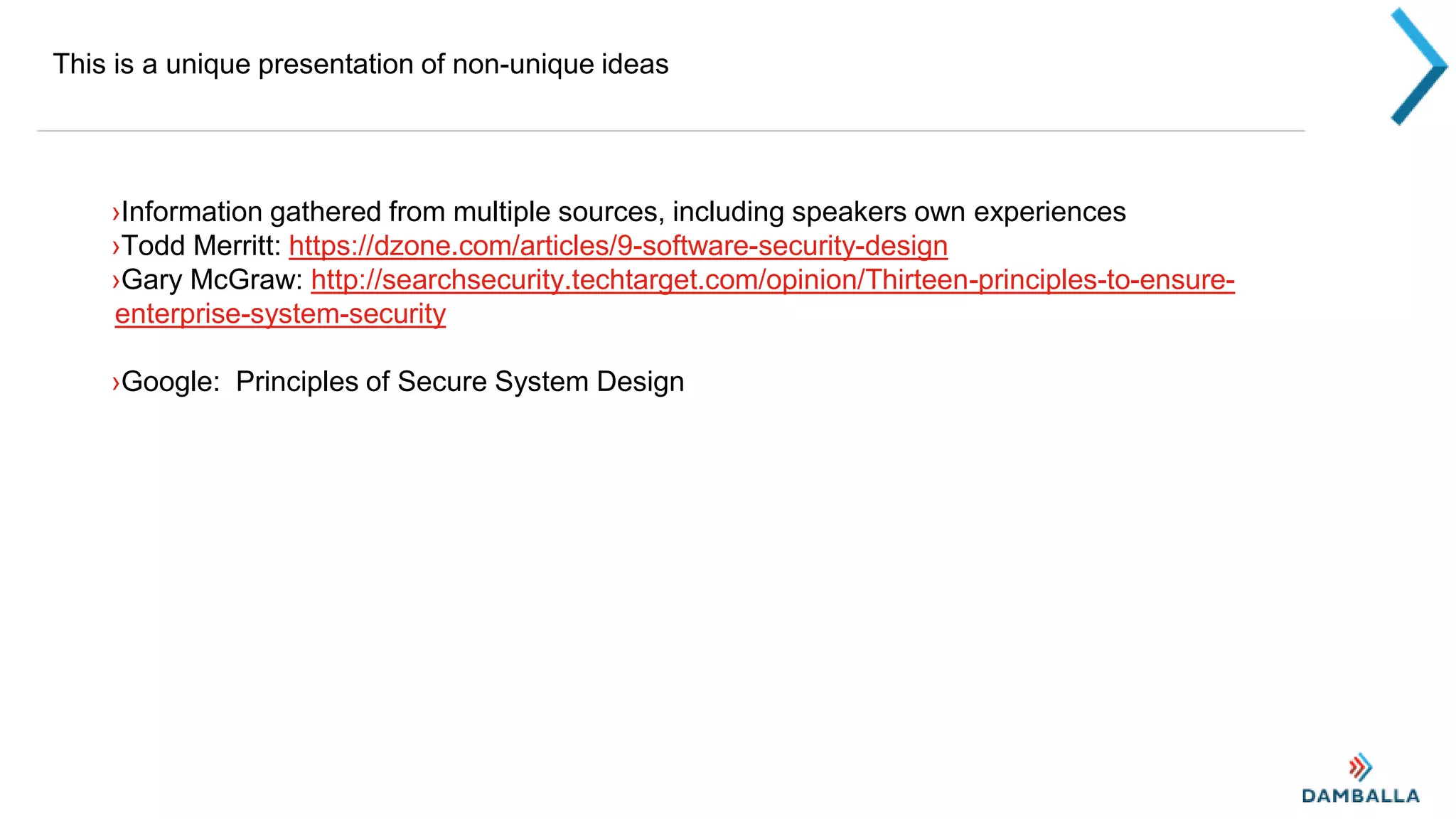 This is a unique presentation of non-unique ideas
›Information gathered from multiple sources, including speakers own experiences
›Todd Merritt: https://dzone.com/articles/9-software-security-design
›Gary McGraw: http://searchsecurity.techtarget.com/opinion/Thirteen-principles-to-ensure-
enterprise-system-security
›Google: Principles of Secure System Design
 