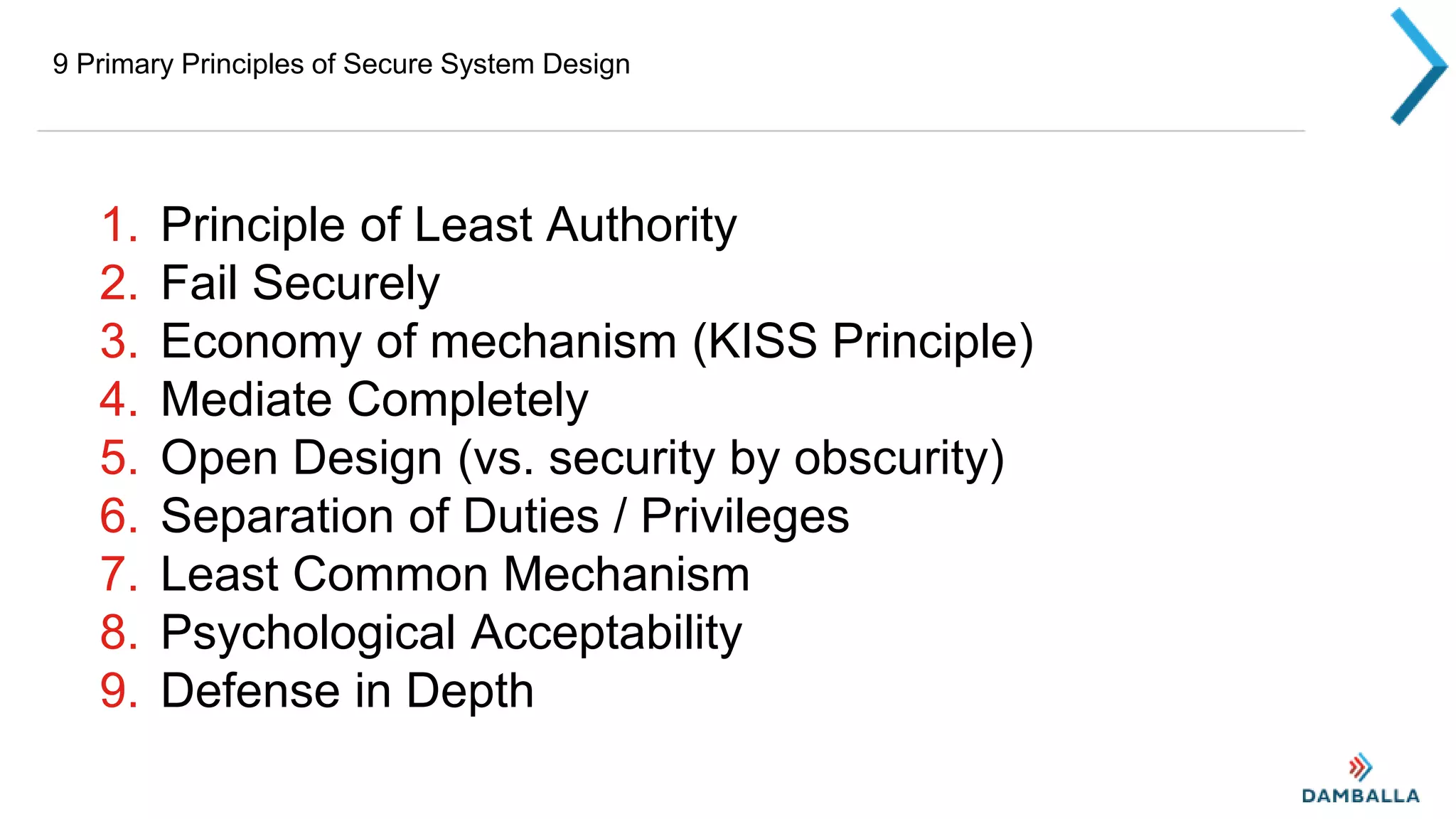 9 Primary Principles of Secure System Design
1. Principle of Least Authority
2. Fail Securely
3. Economy of mechanism (KISS Principle)
4. Mediate Completely
5. Open Design (vs. security by obscurity)
6. Separation of Duties / Privileges
7. Least Common Mechanism
8. Psychological Acceptability
9. Defense in Depth
 