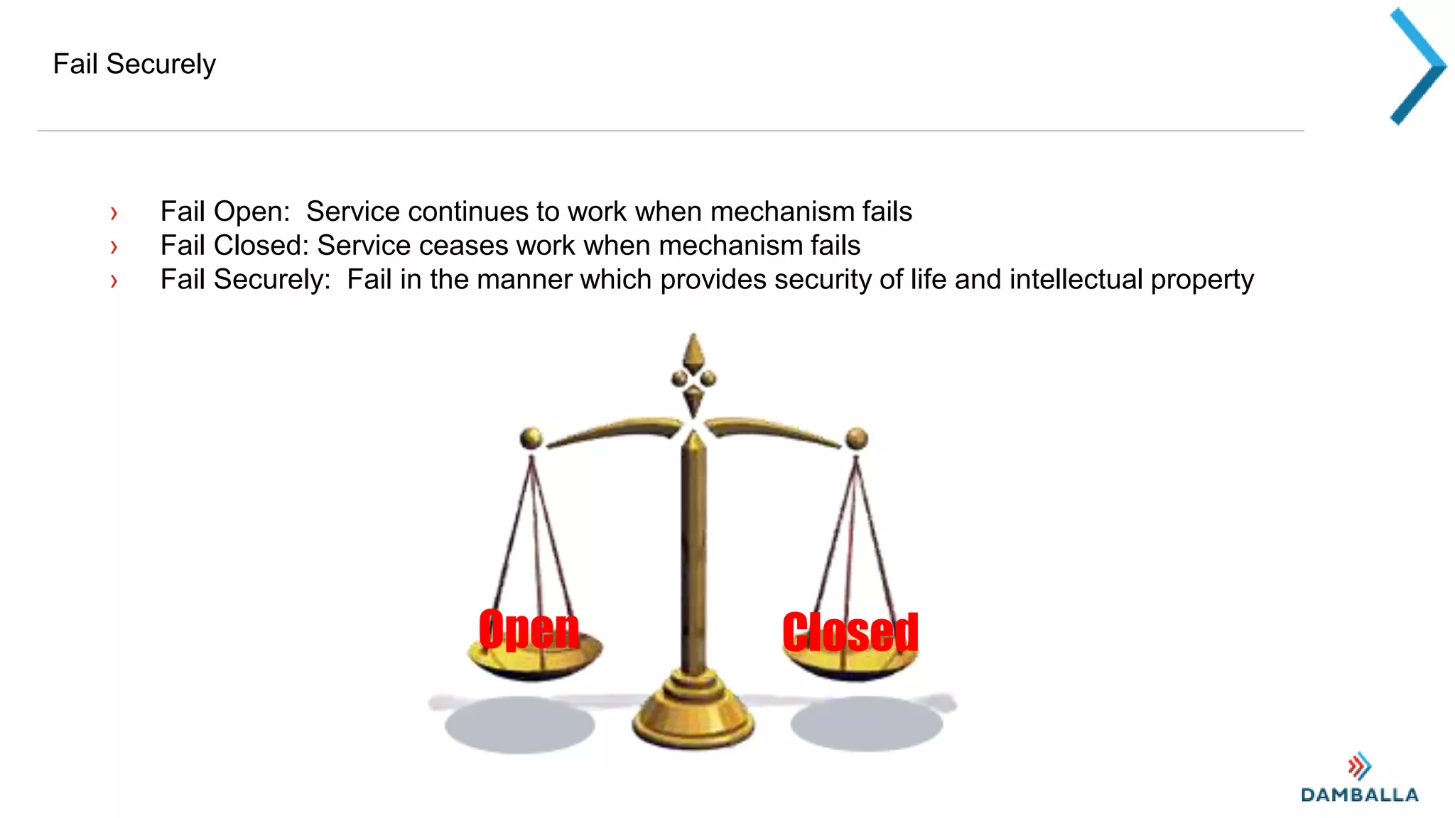 Fail Securely
› Fail Open: Service continues to work when mechanism fails
› Fail Closed: Service ceases work when mechanism fails
› Fail Securely: Fail in the manner which provides security of life and intellectual property
Open Closed
 