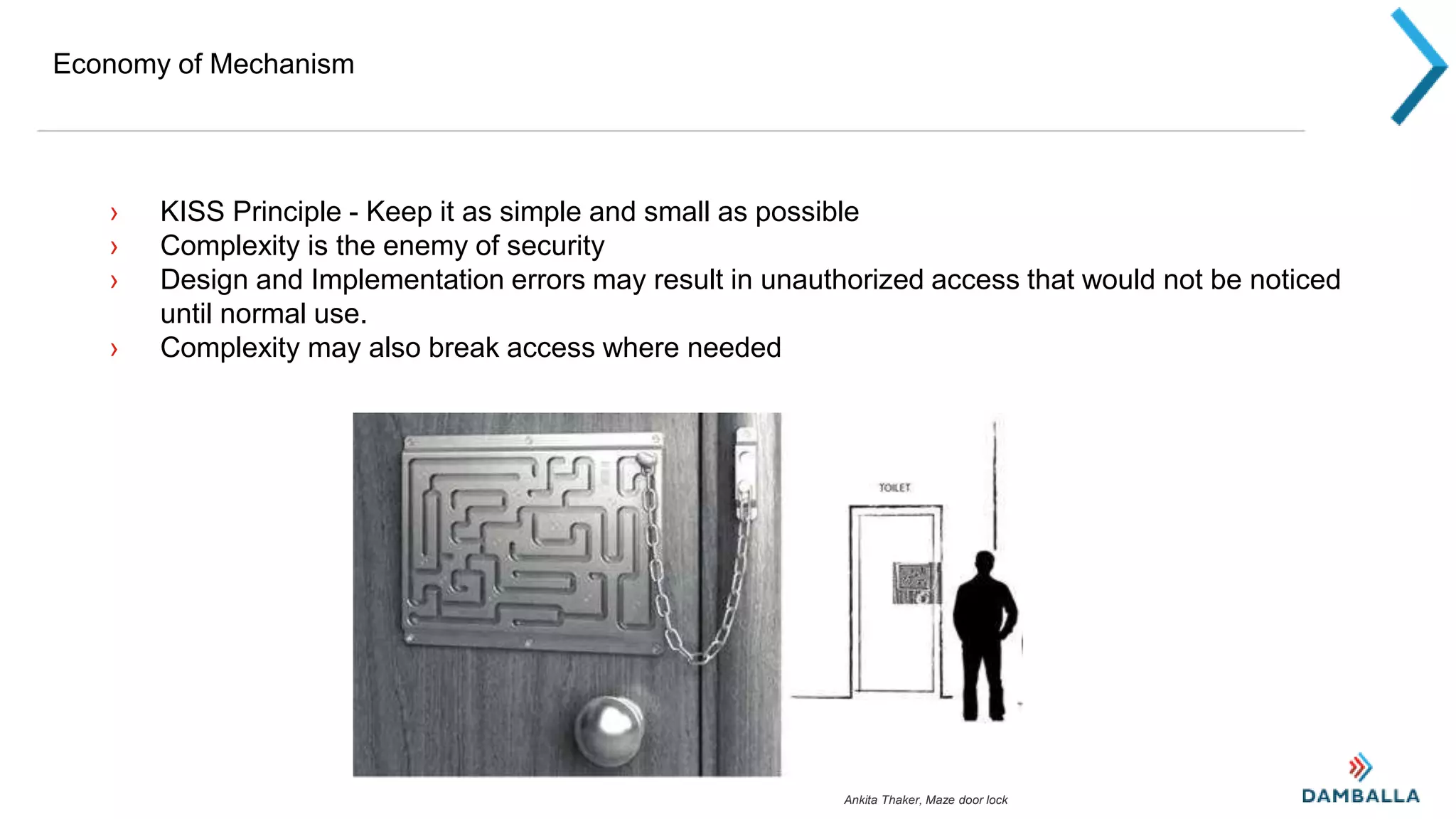 Economy of Mechanism
› KISS Principle - Keep it as simple and small as possible
› Complexity is the enemy of security
› Design and Implementation errors may result in unauthorized access that would not be noticed
until normal use.
› Complexity may also break access where needed
Ankita Thaker, Maze door lock
 