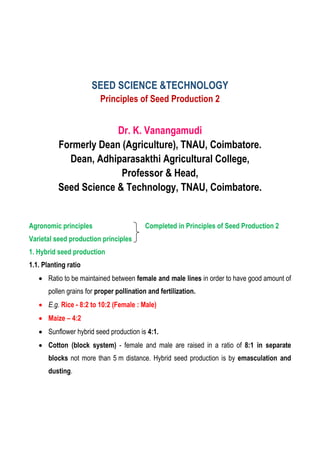 SEED SCIENCE &TECHNOLOGY
Principles of Seed Production 2
Dr. K. Vanangamudi
Formerly Dean (Agriculture), TNAU, Coimbatore.
Dean, Adhiparasakthi Agricultural College,
Professor & Head,
Seed Science & Technology, TNAU, Coimbatore.
Agronomic principles Completed in Principles of Seed Production 2
Varietal seed production principles
1. Hybrid seed production
1.1. Planting ratio
 Ratio to be maintained between female and male lines in order to have good amount of
pollen grains for proper pollination and fertilization.
 E.g. Rice - 8:2 to 10:2 (Female : Male)
 Maize – 4:2
 Sunflower hybrid seed production is 4:1.
 Cotton (block system) - female and male are raised in a ratio of 8:1 in separate
blocks not more than 5 m distance. Hybrid seed production is by emasculation and
dusting.
 