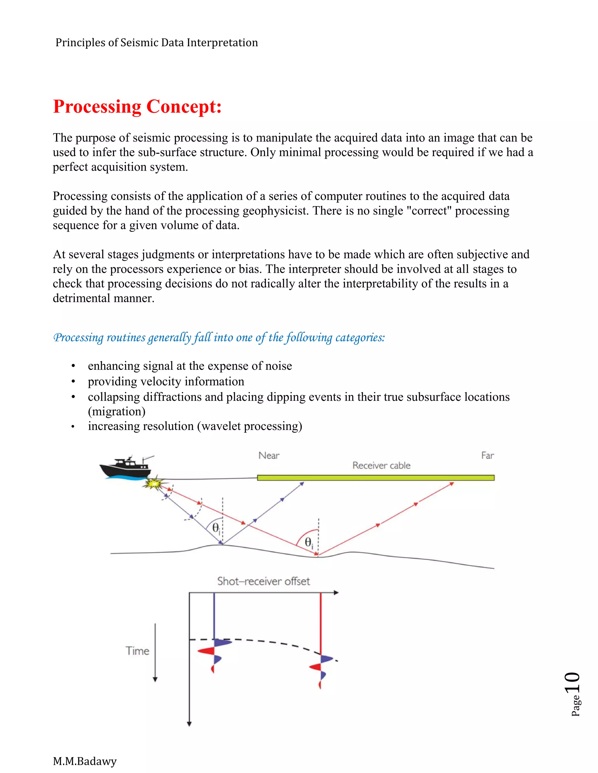 Principles of Seismic Data Interpretation
M.M.Badawy
Page10
Processing Concept:
The purpose of seismic processing is to manipulate the acquired data into an image that can be
used to infer the sub-surface structure. Only minimal processing would be required if we had a
perfect acquisition system.
Processing consists of the application of a series of computer routines to the acquired data
guided by the hand of the processing geophysicist. There is no single "correct" processing
sequence for a given volume of data.
At several stages judgments or interpretations have to be made which are often subjective and
rely on the processors experience or bias. The interpreter should be involved at all stages to
check that processing decisions do not radically alter the interpretability of the results in a
detrimental manner.
Processing routines generally fall into one of the following categories:
 enhancing signal at the expense of noise
 providing velocity information
 collapsing diffractions and placing dipping events in their true subsurface locations
(migration)
 increasing resolution (wavelet processing)
 