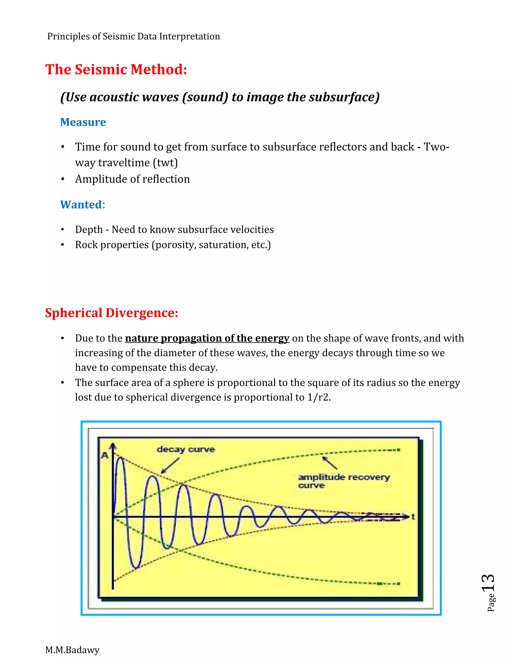 Principles of Seismic Data Interpretation
M.M.Badawy
Page13
The Seismic Method:
(Use acoustic waves (sound) to image the subsurface)
Measure
 Time for sound to get from surface to subsurface reflectors and back - Two-
way traveltime (twt)
 Amplitude of reflection
Wanted:
 Depth - Need to know subsurface velocities
 Rock properties (porosity, saturation, etc.)
Spherical Divergence:
 Due to the nature propagation of the energy on the shape of wave fronts, and with
increasing of the diameter of these waves, the energy decays through time so we
have to compensate this decay.
 The surface area of a sphere is proportional to the square of its radius so the energy
lost due to spherical divergence is proportional to 1/r2.
 