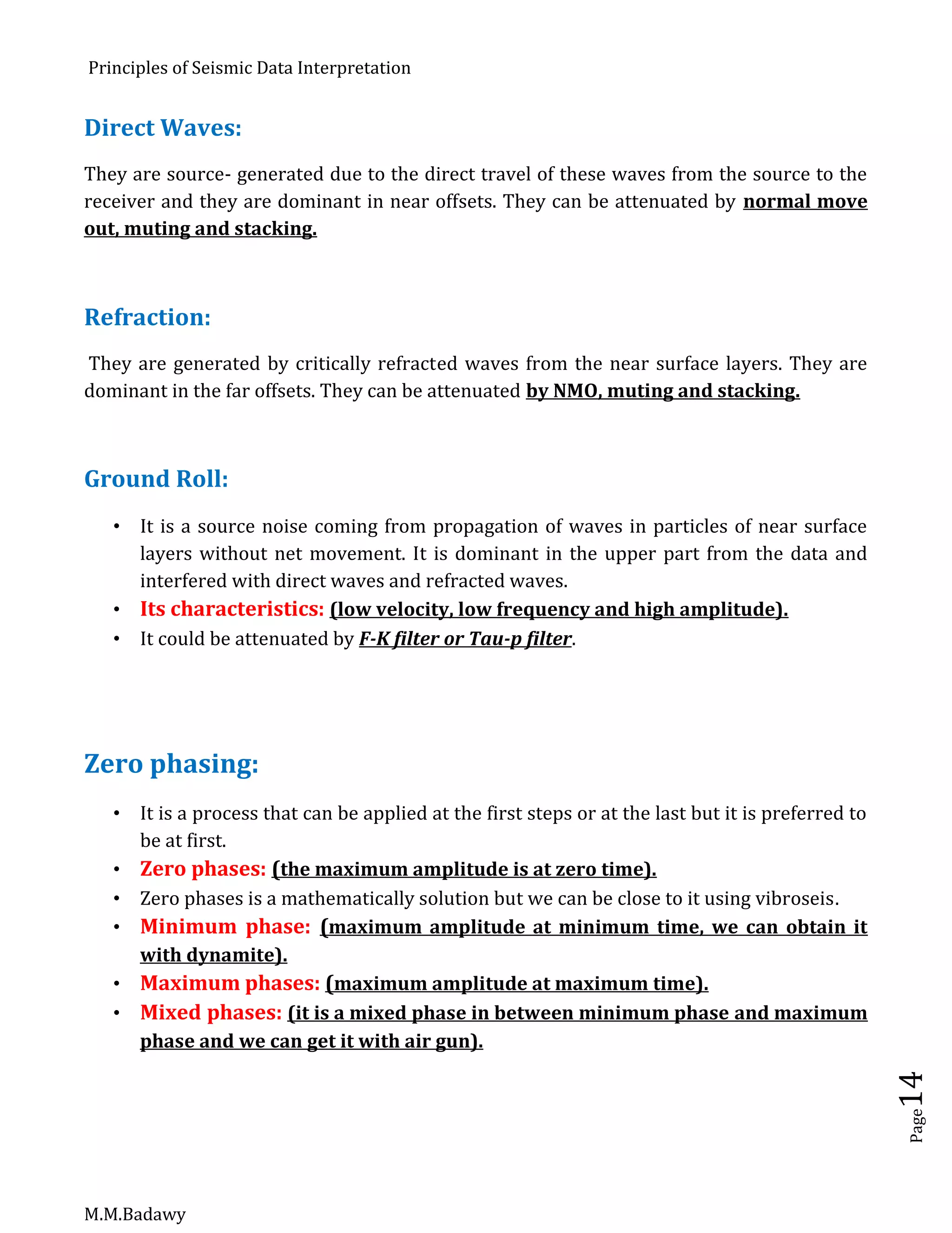 Principles of Seismic Data Interpretation
M.M.Badawy
Page14
Direct Waves:
They are source- generated due to the direct travel of these waves from the source to the
receiver and they are dominant in near offsets. They can be attenuated by normal move
out, muting and stacking.
Refraction:
They are generated by critically refracted waves from the near surface layers. They are
dominant in the far offsets. They can be attenuated by NMO, muting and stacking.
Ground Roll:
 It is a source noise coming from propagation of waves in particles of near surface
layers without net movement. It is dominant in the upper part from the data and
interfered with direct waves and refracted waves.
 Its characteristics: (low velocity, low frequency and high amplitude).
 It could be attenuated by F-K filter or Tau-p filter.
Zero phasing:
 It is a process that can be applied at the first steps or at the last but it is preferred to
be at first.
 Zero phases: (the maximum amplitude is at zero time).
 Zero phases is a mathematically solution but we can be close to it using vibroseis.
 Minimum phase: (maximum amplitude at minimum time, we can obtain it
with dynamite).
 Maximum phases: (maximum amplitude at maximum time).
 Mixed phases: (it is a mixed phase in between minimum phase and maximum
phase and we can get it with air gun).
 