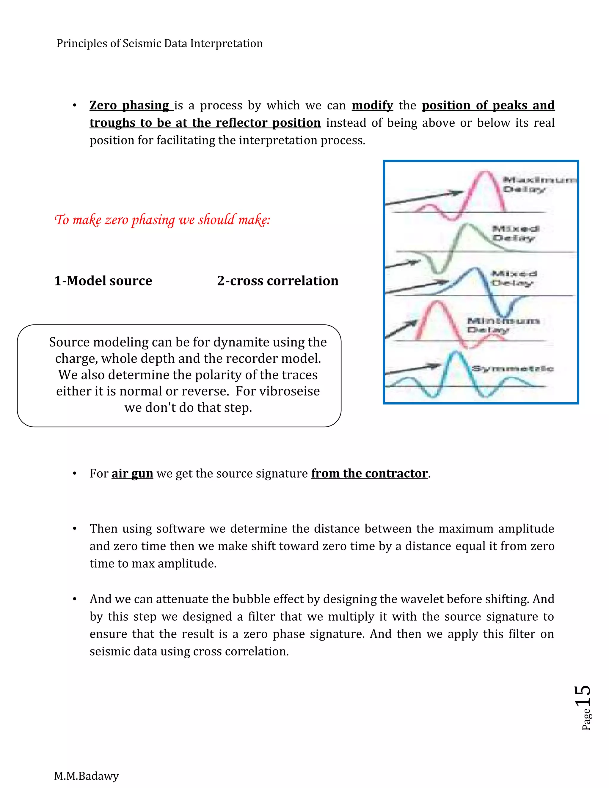 Principles of Seismic Data Interpretation
M.M.Badawy
Page15
 Zero phasing is a process by which we can modify the position of peaks and
troughs to be at the reflector position instead of being above or below its real
position for facilitating the interpretation process.
To make zero phasing we should make:
1-Model source 2-cross correlation
 For air gun we get the source signature from the contractor.
 Then using software we determine the distance between the maximum amplitude
and zero time then we make shift toward zero time by a distance equal it from zero
time to max amplitude.
 And we can attenuate the bubble effect by designing the wavelet before shifting. And
by this step we designed a filter that we multiply it with the source signature to
ensure that the result is a zero phase signature. And then we apply this filter on
seismic data using cross correlation.
Source modeling can be for dynamite using the
charge, whole depth and the recorder model.
We also determine the polarity of the traces
either it is normal or reverse. For vibroseise
we don't do that step.
 