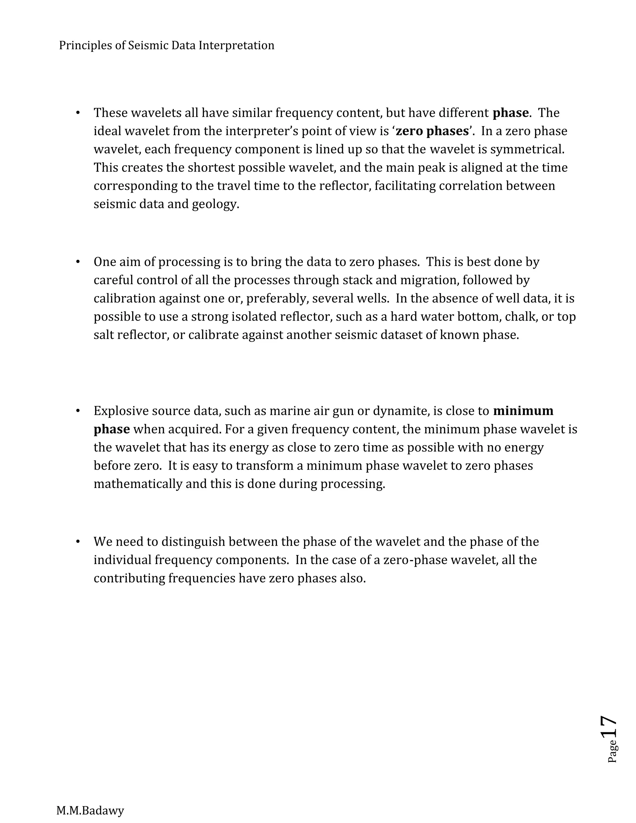 Principles of Seismic Data Interpretation
M.M.Badawy
Page17
 These wavelets all have similar frequency content, but have different phase. The
ideal wavelet from the interpreter’s point of view is ‘zero phases’. In a zero phase
wavelet, each frequency component is lined up so that the wavelet is symmetrical.
This creates the shortest possible wavelet, and the main peak is aligned at the time
corresponding to the travel time to the reflector, facilitating correlation between
seismic data and geology.
 One aim of processing is to bring the data to zero phases. This is best done by
careful control of all the processes through stack and migration, followed by
calibration against one or, preferably, several wells. In the absence of well data, it is
possible to use a strong isolated reflector, such as a hard water bottom, chalk, or top
salt reflector, or calibrate against another seismic dataset of known phase.
 Explosive source data, such as marine air gun or dynamite, is close to minimum
phase when acquired. For a given frequency content, the minimum phase wavelet is
the wavelet that has its energy as close to zero time as possible with no energy
before zero. It is easy to transform a minimum phase wavelet to zero phases
mathematically and this is done during processing.
 We need to distinguish between the phase of the wavelet and the phase of the
individual frequency components. In the case of a zero-phase wavelet, all the
contributing frequencies have zero phases also.
 