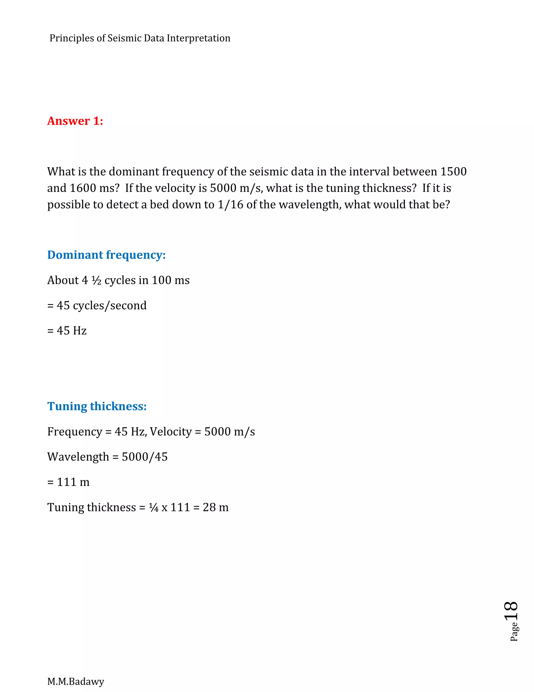Principles of Seismic Data Interpretation
M.M.Badawy
Page18
Answer 1:
What is the dominant frequency of the seismic data in the interval between 1500
and 1600 ms? If the velocity is 5000 m/s, what is the tuning thickness? If it is
possible to detect a bed down to 1/16 of the wavelength, what would that be?
Dominant frequency:
About 4 ½ cycles in 100 ms
= 45 cycles/second
= 45 Hz
Tuning thickness:
Frequency = 45 Hz, Velocity = 5000 m/s
Wavelength = 5000/45
= 111 m
Tuning thickness = ¼ x 111 = 28 m
 