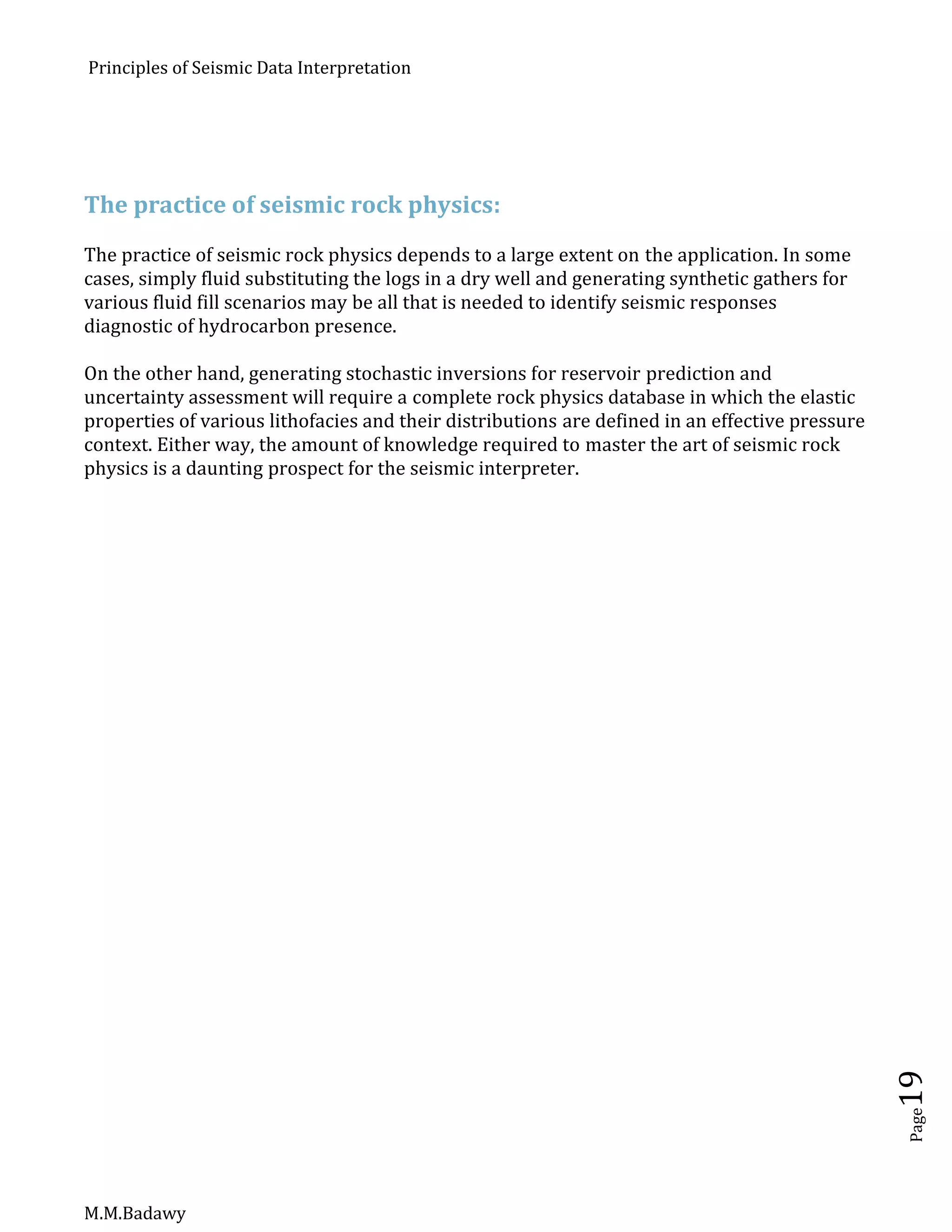 Principles of Seismic Data Interpretation
M.M.Badawy
Page19
The practice of seismic rock physics:
The practice of seismic rock physics depends to a large extent on the application. In some
cases, simply fluid substituting the logs in a dry well and generating synthetic gathers for
various fluid fill scenarios may be all that is needed to identify seismic responses
diagnostic of hydrocarbon presence.
On the other hand, generating stochastic inversions for reservoir prediction and
uncertainty assessment will require a complete rock physics database in which the elastic
properties of various lithofacies and their distributions are defined in an effective pressure
context. Either way, the amount of knowledge required to master the art of seismic rock
physics is a daunting prospect for the seismic interpreter.
 