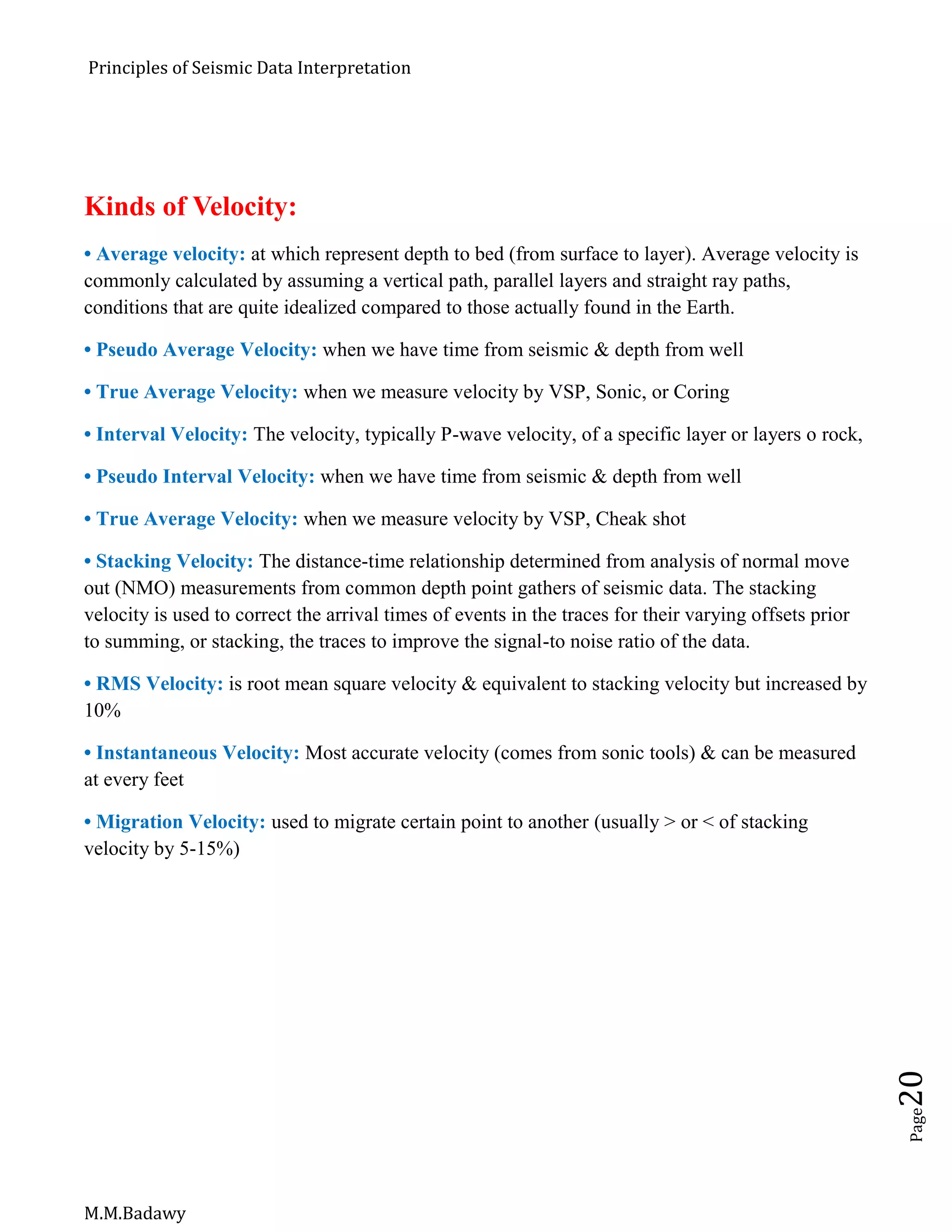 Principles of Seismic Data Interpretation
M.M.Badawy
Page20
Kinds of Velocity:
• Average velocity: at which represent depth to bed (from surface to layer). Average velocity is
commonly calculated by assuming a vertical path, parallel layers and straight ray paths,
conditions that are quite idealized compared to those actually found in the Earth.
• Pseudo Average Velocity: when we have time from seismic & depth from well
• True Average Velocity: when we measure velocity by VSP, Sonic, or Coring
• Interval Velocity: The velocity, typically P-wave velocity, of a specific layer or layers o rock,
• Pseudo Interval Velocity: when we have time from seismic & depth from well
• True Average Velocity: when we measure velocity by VSP, Cheak shot
• Stacking Velocity: The distance-time relationship determined from analysis of normal move
out (NMO) measurements from common depth point gathers of seismic data. The stacking
velocity is used to correct the arrival times of events in the traces for their varying offsets prior
to summing, or stacking, the traces to improve the signal-to noise ratio of the data.
• RMS Velocity: is root mean square velocity & equivalent to stacking velocity but increased by
10%
• Instantaneous Velocity: Most accurate velocity (comes from sonic tools) & can be measured
at every feet
• Migration Velocity: used to migrate certain point to another (usually > or < of stacking
velocity by 5-15%)
 