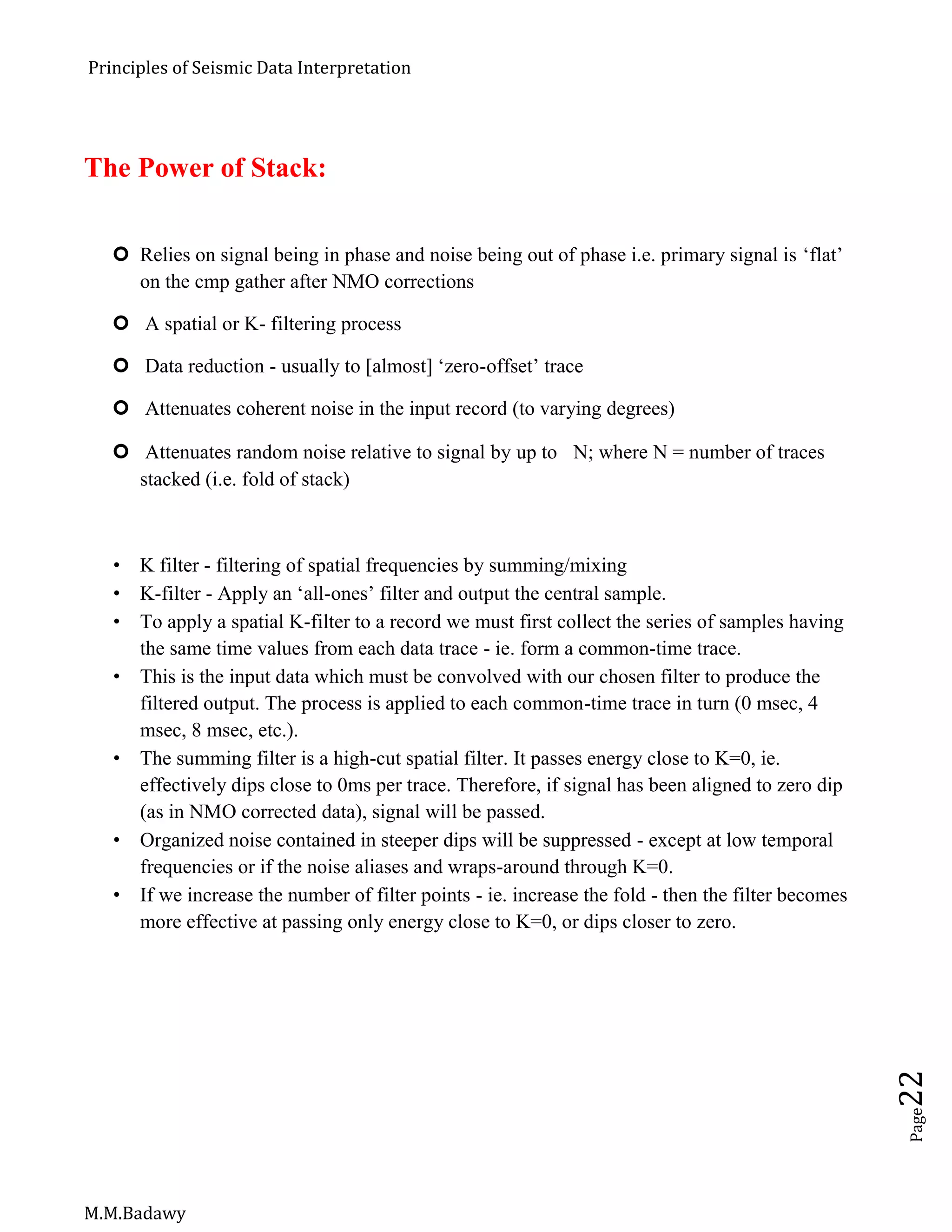 Principles of Seismic Data Interpretation
M.M.Badawy
Page22
The Power of Stack:
 Relies on signal being in phase and noise being out of phase i.e. primary signal is ‘flat’
on the cmp gather after NMO corrections
 A spatial or K- filtering process
 Data reduction - usually to [almost] ‘zero-offset’ trace
 Attenuates coherent noise in the input record (to varying degrees)
 Attenuates random noise relative to signal by up to N; where N = number of traces
stacked (i.e. fold of stack)
 K filter - filtering of spatial frequencies by summing/mixing
 K-filter - Apply an ‘all-ones’ filter and output the central sample.
 To apply a spatial K-filter to a record we must first collect the series of samples having
the same time values from each data trace - ie. form a common-time trace.
 This is the input data which must be convolved with our chosen filter to produce the
filtered output. The process is applied to each common-time trace in turn (0 msec, 4
msec, 8 msec, etc.).
 The summing filter is a high-cut spatial filter. It passes energy close to K=0, ie.
effectively dips close to 0ms per trace. Therefore, if signal has been aligned to zero dip
(as in NMO corrected data), signal will be passed.
 Organized noise contained in steeper dips will be suppressed - except at low temporal
frequencies or if the noise aliases and wraps-around through K=0.
 If we increase the number of filter points - ie. increase the fold - then the filter becomes
more effective at passing only energy close to K=0, or dips closer to zero.
 