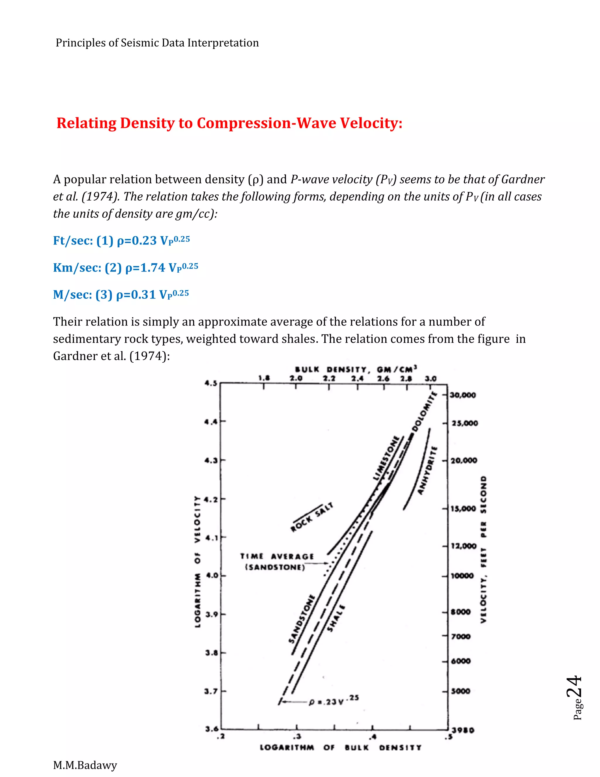 Principles of Seismic Data Interpretation
M.M.Badawy
Page24
Relating Density to Compression-Wave Velocity:
A popular relation between density (ρ) and P-wave velocity (PV) seems to be that of Gardner
et al. (1974). The relation takes the following forms, depending on the units of PV (in all cases
the units of density are gm/cc):
Ft/sec: (1) ρ=0.23 VP0.25
Km/sec: (2) ρ=1.74 VP0.25
M/sec: (3) ρ=0.31 VP0.25
Their relation is simply an approximate average of the relations for a number of
sedimentary rock types, weighted toward shales. The relation comes from the figure in
Gardner et al. (1974):
 