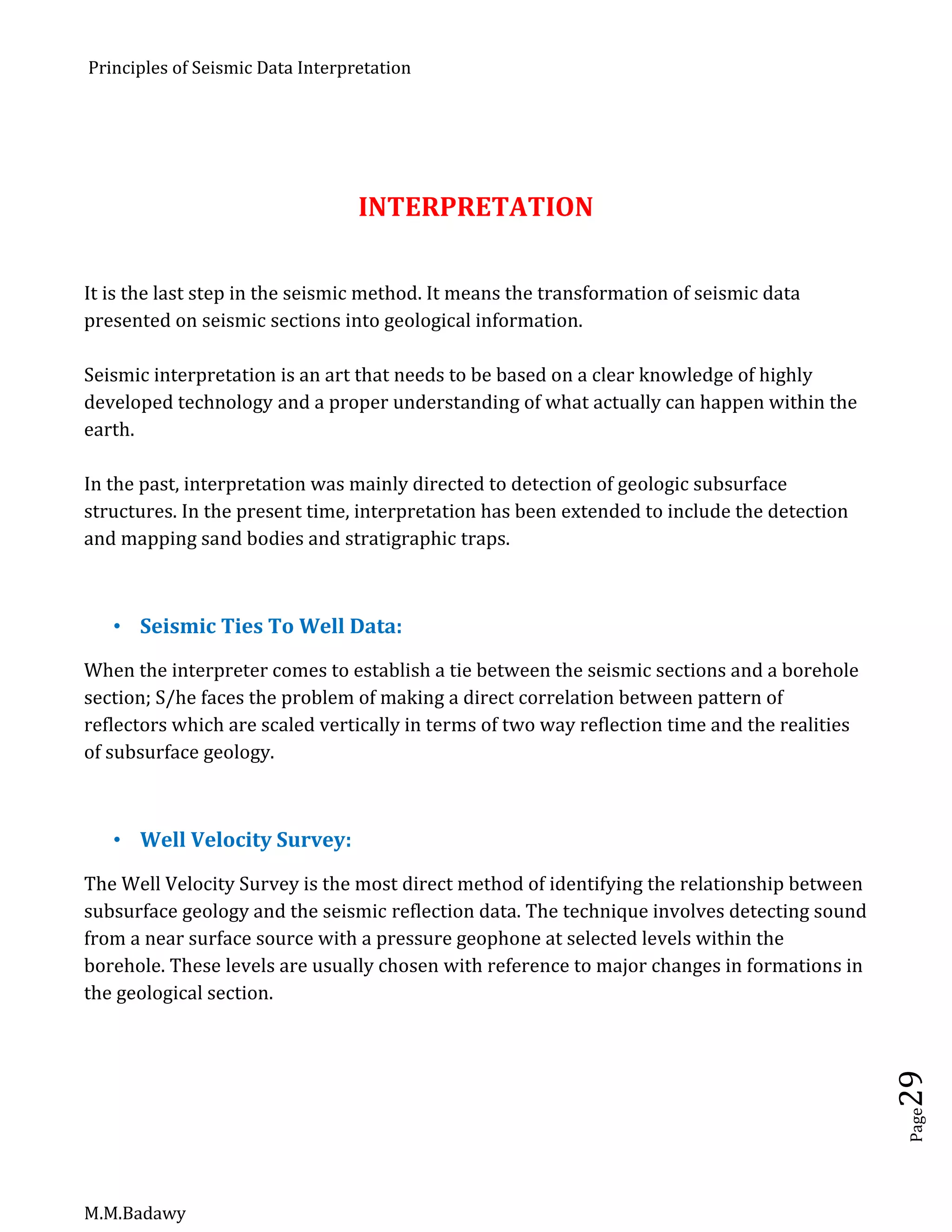 Principles of Seismic Data Interpretation
M.M.Badawy
Page29
INTERPRETATION
It is the last step in the seismic method. It means the transformation of seismic data
presented on seismic sections into geological information.
Seismic interpretation is an art that needs to be based on a clear knowledge of highly
developed technology and a proper understanding of what actually can happen within the
earth.
In the past, interpretation was mainly directed to detection of geologic subsurface
structures. In the present time, interpretation has been extended to include the detection
and mapping sand bodies and stratigraphic traps.
 Seismic Ties To Well Data:
When the interpreter comes to establish a tie between the seismic sections and a borehole
section; S/he faces the problem of making a direct correlation between pattern of
reflectors which are scaled vertically in terms of two way reflection time and the realities
of subsurface geology.
 Well Velocity Survey:
The Well Velocity Survey is the most direct method of identifying the relationship between
subsurface geology and the seismic reflection data. The technique involves detecting sound
from a near surface source with a pressure geophone at selected levels within the
borehole. These levels are usually chosen with reference to major changes in formations in
the geological section.
 