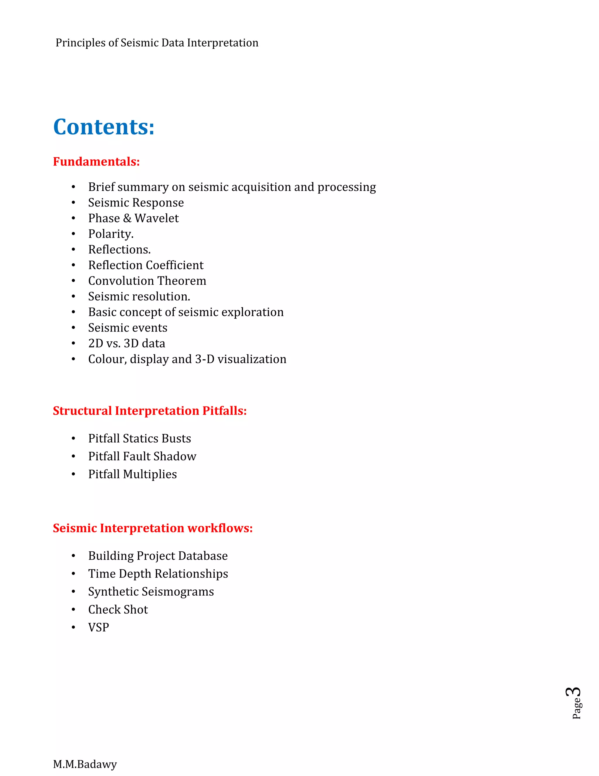 Principles of Seismic Data Interpretation
M.M.Badawy
Page3
Contents:
Fundamentals:
 Brief summary on seismic acquisition and processing
 Seismic Response
 Phase & Wavelet
 Polarity.
 Reflections.
 Reflection Coefficient
 Convolution Theorem
 Seismic resolution.
 Basic concept of seismic exploration
 Seismic events
 2D vs. 3D data
 Colour, display and 3-D visualization
Structural Interpretation Pitfalls:
 Pitfall Statics Busts
 Pitfall Fault Shadow
 Pitfall Multiplies
Seismic Interpretation workflows:
 Building Project Database
 Time Depth Relationships
 Synthetic Seismograms
 Check Shot
 VSP
 