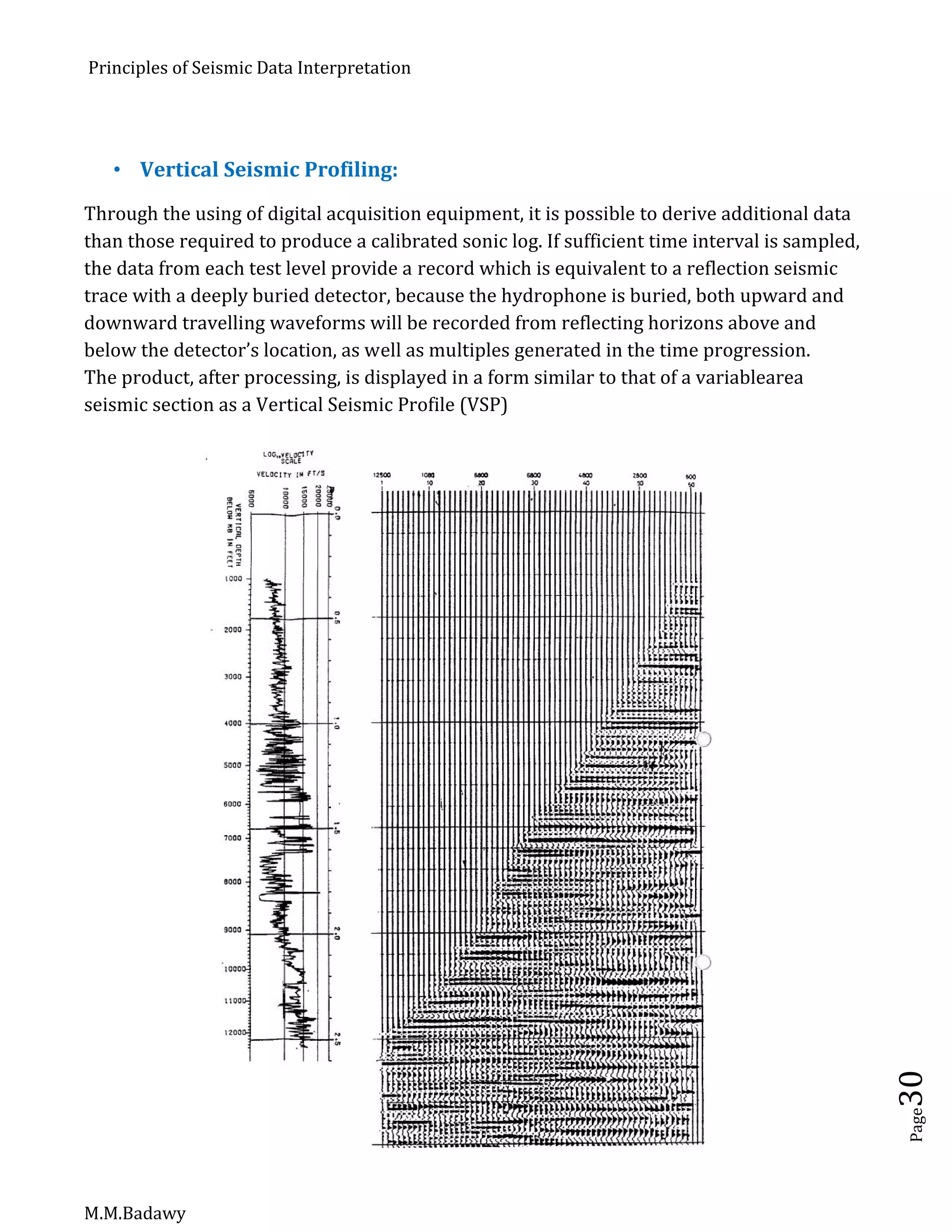Principles of Seismic Data Interpretation
M.M.Badawy
Page30
 Vertical Seismic Profiling:
Through the using of digital acquisition equipment, it is possible to derive additional data
than those required to produce a calibrated sonic log. If sufficient time interval is sampled,
the data from each test level provide a record which is equivalent to a reflection seismic
trace with a deeply buried detector, because the hydrophone is buried, both upward and
downward travelling waveforms will be recorded from reflecting horizons above and
below the detector’s location, as well as multiples generated in the time progression.
The product, after processing, is displayed in a form similar to that of a variablearea
seismic section as a Vertical Seismic Profile (VSP)
 